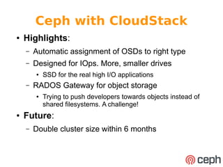 Ceph with CloudStack 
● Highlights: 
– Automatic assignment of OSDs to right type 
– Designed for IOps. More, smaller drives 
● SSD for the real high I/O applications 
– RADOS Gateway for object storage 
● Trying to push developers towards objects instead of 
shared filesystems. A challenge! 
● Future: 
– Double cluster size within 6 months 
 