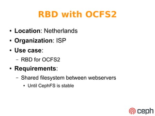 RBD with OCFS2 
● Location: Netherlands 
● Organization: ISP 
● Use case: 
– RBD for OCFS2 
● Requirements: 
– Shared filesystem between webservers 
● Until CephFS is stable 
 