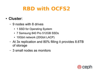RBD with OCFS2 
● Cluster: 
– 9 nodes with 8 drives 
● 1 SSD for Operating System 
● 7 Samsung 840 Pro 512GB SSDs 
● 10Gbit network (20Gbit LACP) 
– At 3x replication and 80% filling it provides 8.6TB 
of storage 
– 3 small nodes as monitors 
 