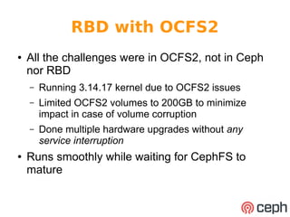 RBD with OCFS2 
● All the challenges were in OCFS2, not in Ceph 
nor RBD 
– Running 3.14.17 kernel due to OCFS2 issues 
– Limited OCFS2 volumes to 200GB to minimize 
impact in case of volume corruption 
– Done multiple hardware upgrades without any 
service interruption 
● Runs smoothly while waiting for CephFS to 
mature 
 