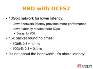 RBD with OCFS2 
● 10Gbit network for lower latency: 
– Lower network latency provides more performance 
– Lower latency means more IOps 
● Design for I/O! 
● 16k packet roundtrip times: 
– 1GbE: 0.8 ~ 1.1ms 
– 10GbE: 0.3 ~ 0.4ms 
● It's not about the bandwidth, it's about latency! 
 