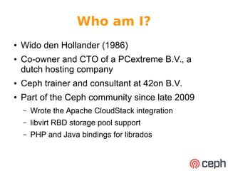 Who am I? 
● Wido den Hollander (1986) 
● Co-owner and CTO of a PCextreme B.V., a 
dutch hosting company 
● Ceph trainer and consultant at 42on B.V. 
● Part of the Ceph community since late 2009 
– Wrote the Apache CloudStack integration 
– libvirt RBD storage pool support 
– PHP and Java bindings for librados 
 