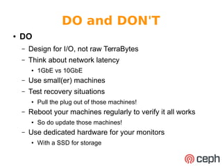 DO and DON'T 
● DO 
– Design for I/O, not raw TerraBytes 
– Think about network latency 
● 1GbE vs 10GbE 
– Use small(er) machines 
– Test recovery situations 
● Pull the plug out of those machines! 
– Reboot your machines regularly to verify it all works 
● So do update those machines! 
– Use dedicated hardware for your monitors 
● With a SSD for storage 
 