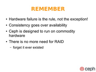 REMEMBER 
● Hardware failure is the rule, not the exception! 
● Consistency goes over availability 
● Ceph is designed to run on commodity 
hardware 
● There is no more need for RAID 
– forget it ever existed 
 