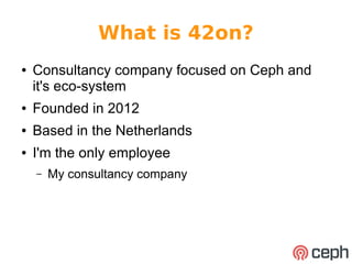 What is 42on? 
● Consultancy company focused on Ceph and 
it's eco-system 
● Founded in 2012 
● Based in the Netherlands 
● I'm the only employee 
– My consultancy company 
 