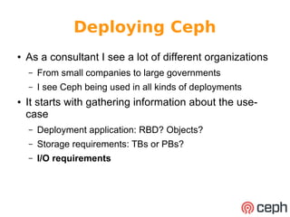 Deploying Ceph 
● As a consultant I see a lot of different organizations 
– From small companies to large governments 
– I see Ceph being used in all kinds of deployments 
● It starts with gathering information about the use-case 
– Deployment application: RBD? Objects? 
– Storage requirements: TBs or PBs? 
– I/O requirements 
 