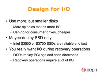 Design for I/O 
● Use more, but smaller disks 
– More spindles means more I/O 
– Can go for consumer drives, cheaper 
● Maybe deploy SSD-only 
– Intel S3500 or S3700 SSDs are reliable and fast 
● You really want I/O during recovery operations 
– OSDs replay PGLogs and scan directories 
– Recovery operations require a lot of I/O 
 