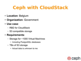 Ceph with CloudStack 
● Location: Belgium 
● Organization: Government 
● Use case: 
– RBD for CloudStack 
– S3 compatible storage 
● Requirements: 
– Storage for ~1000 Virtual Machines 
● Including PostgreSQL databases 
– TBs of S3 storage 
● Actual data is unknown to me 
 