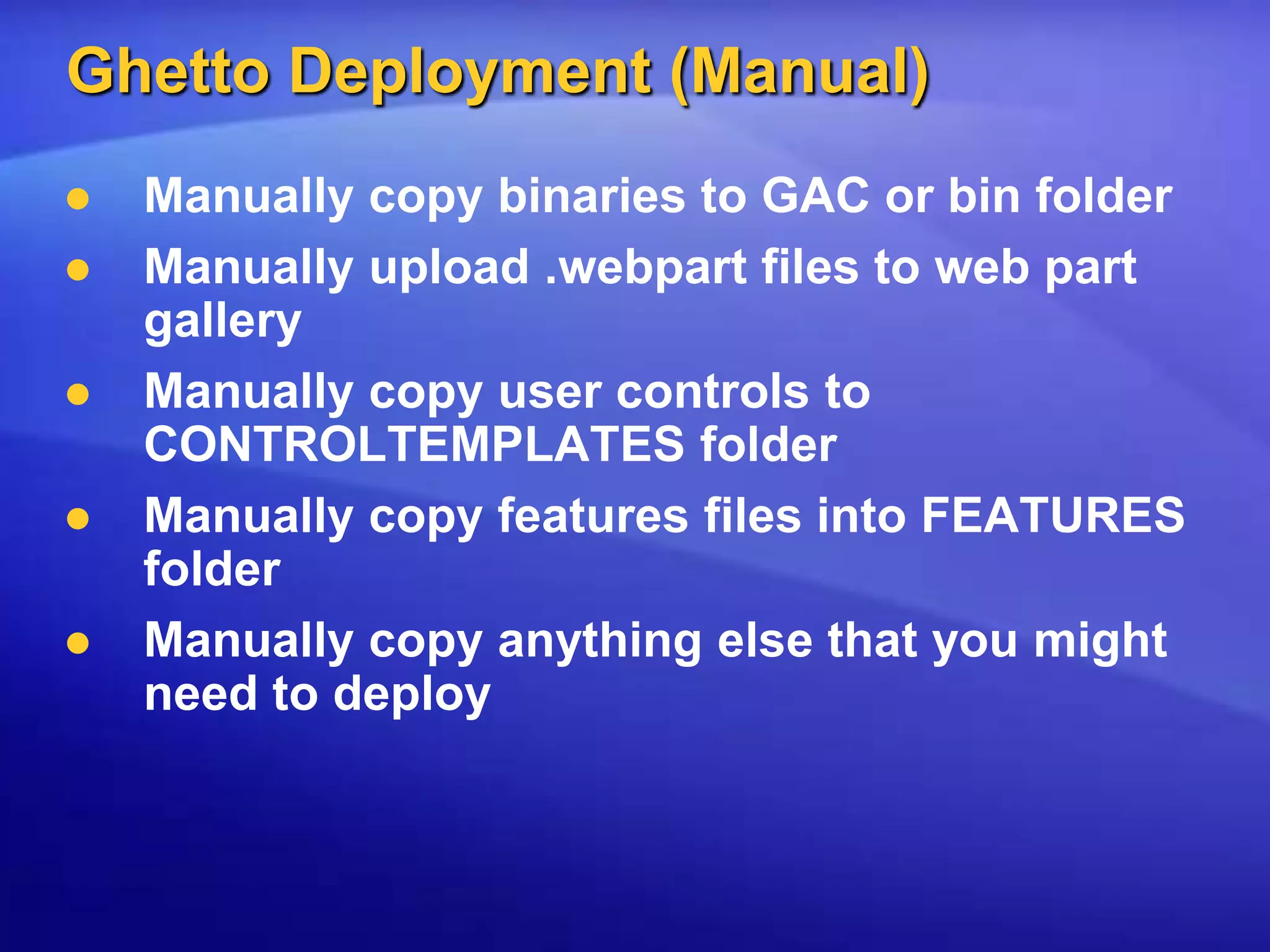 Ghetto Deployment (Manual)Manually copy binaries to GAC or bin folderManually upload .webpart files to web part galleryManually copy user controls to CONTROLTEMPLATES folderManually copy features files into FEATURES folderManually copy anything else that you might need to deploy