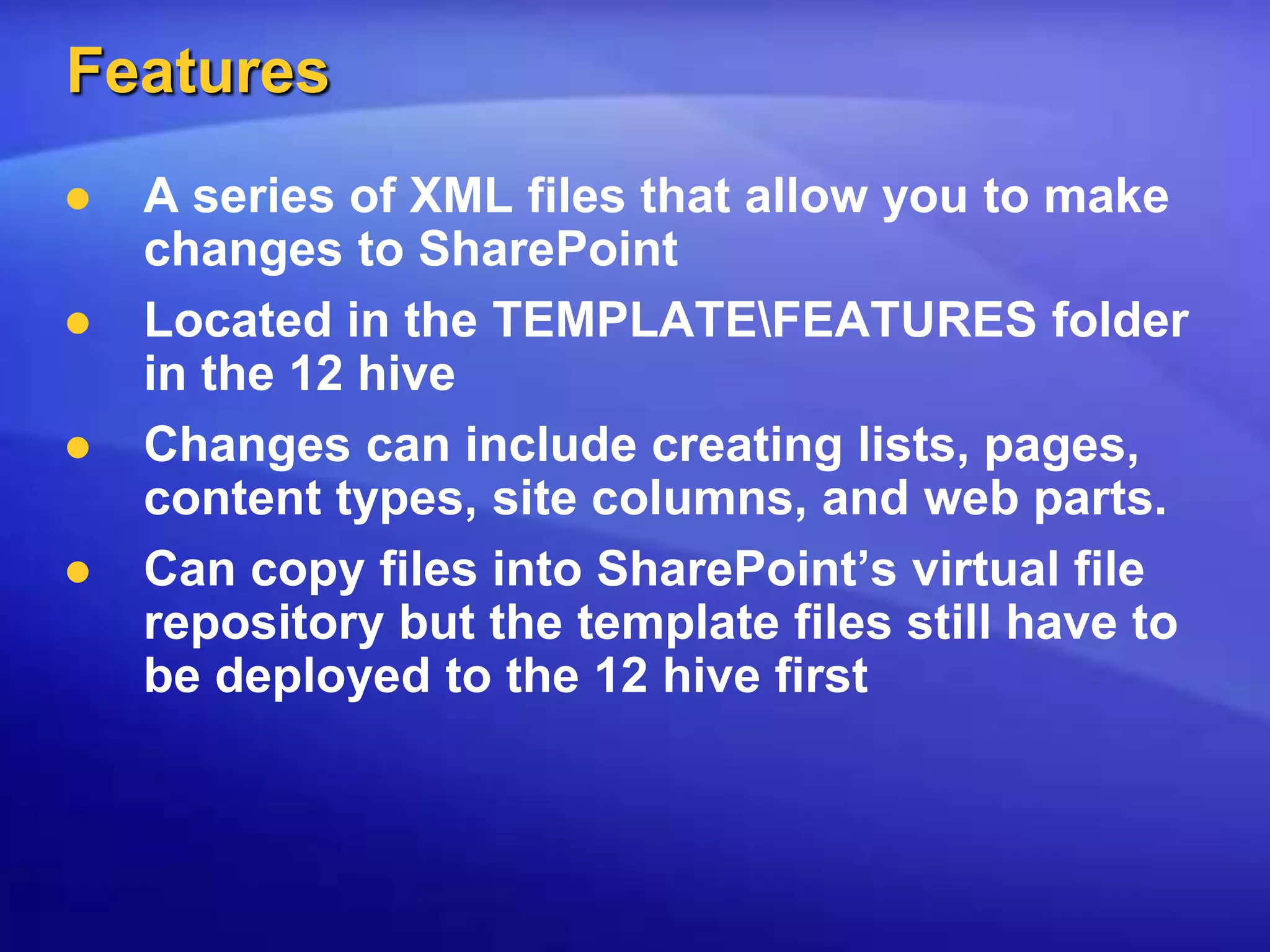 FeaturesA series of XML files that allow you to make changes to SharePointLocated in the TEMPLATE\FEATURES folder in the 12 hiveChanges can include creating lists, pages, content types, site columns, and web parts.Can copy files into SharePoint’s virtual file repository but the template files still have to be deployed to the 12 hive first