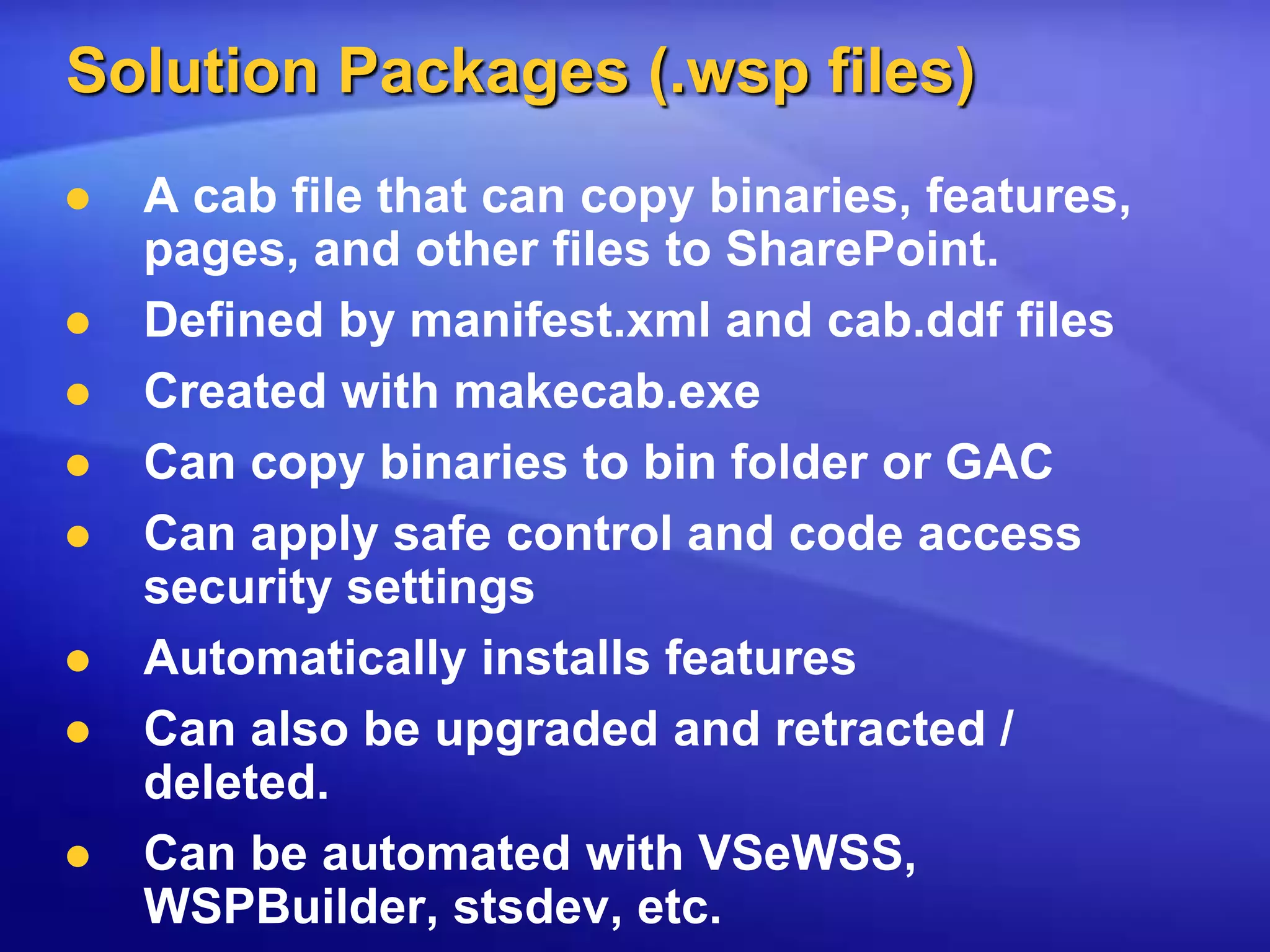 Solution Packages (.wsp files)A cab file that can copy binaries, features, pages, and other files to SharePoint.Defined by manifest.xml and cab.ddf filesCreated with makecab.exeCan copy binaries to bin folder or GACCan apply safe control and code access security settingsAutomatically installs featuresCan also be upgraded and retracted / deleted.Can be automated with VSeWSS, WSPBuilder, stsdev, etc.