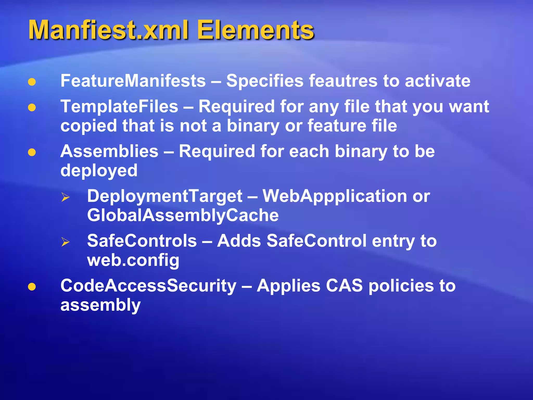 Manfiest.xml ElementsFeatureManifests – Specifies feautres to activateTemplateFiles – Required for any file that you want copied that is not a binary or feature fileAssemblies – Required for each binary to be deployed DeploymentTarget – WebAppplication or GlobalAssemblyCacheSafeControls – Adds SafeControl entry to web.configCodeAccessSecurity – Applies CAS policies to assembly