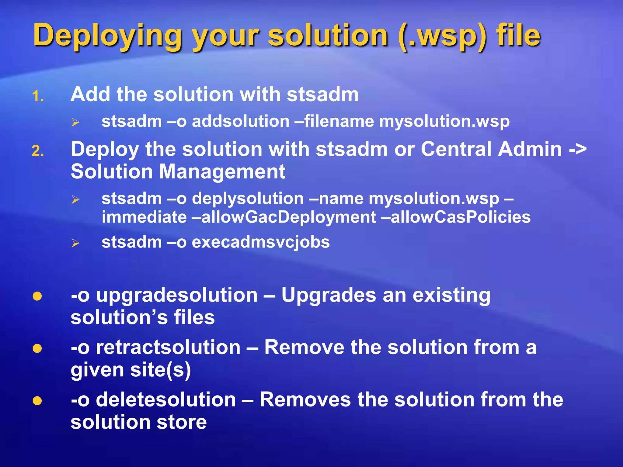 Deploying your solution (.wsp) fileAdd the solution with stsadmstsadm –o addsolution –filename mysolution.wspDeploy the solution with stsadm or Central Admin -> Solution Managementstsadm –o deplysolution –name mysolution.wsp –immediate –allowGacDeployment –allowCasPoliciesstsadm –o execadmsvcjobs-o upgradesolution – Upgrades an existing solution’s files-o retractsolution – Remove the solution from a given site(s)-o deletesolution – Removes the solution from the solution store