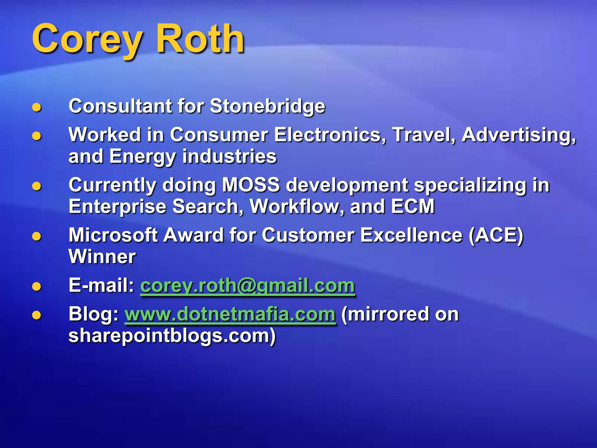 Corey RothConsultant for StonebridgeWorked in Consumer Electronics, Travel, Advertising, and Energy industriesCurrently doing MOSS development specializing in Enterprise Search, Workflow, and ECMMicrosoft Award for Customer Excellence (ACE) WinnerE-mail: corey.roth@gmail.comBlog: www.dotnetmafia.com (mirrored on sharepointblogs.com)
