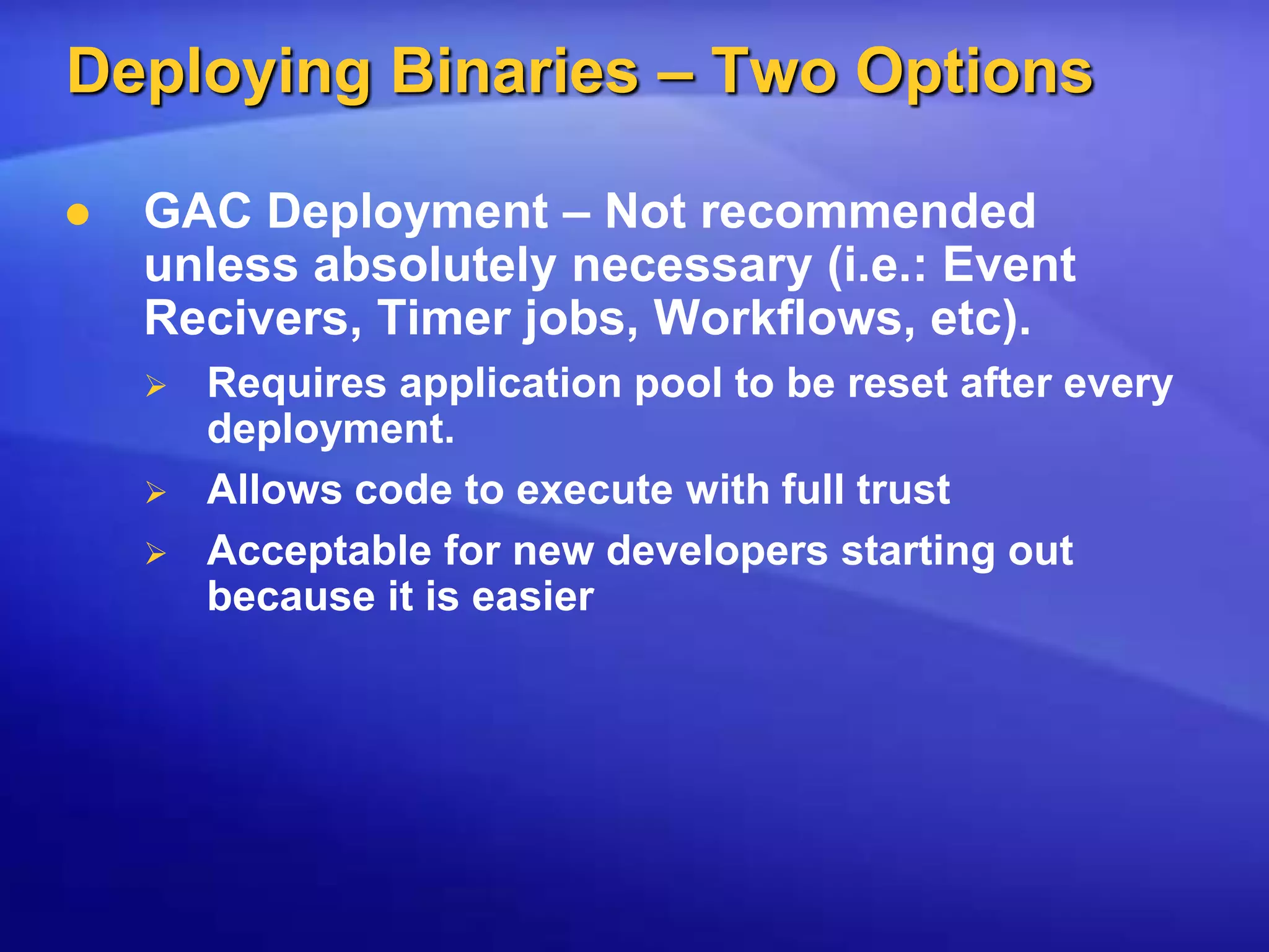 Deploying Binaries – Two OptionsGAC Deployment – Not recommended unless absolutely necessary (i.e.: Event Recivers, Timer jobs, Workflows, etc).Requires application pool to be reset after every deployment.Allows code to execute with full trustAcceptable for new developers starting out because it is easier