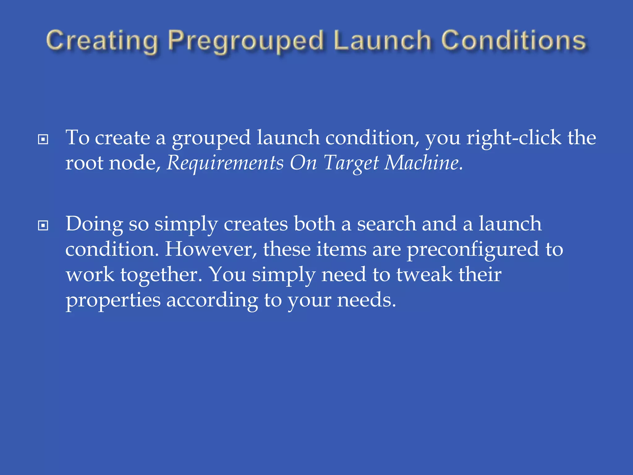    To create a grouped launch condition, you right-click the
    root node, Requirements On Target Machine.

   Doing so simply creates both a search and a launch
    condition. However, these items are preconfigured to
    work together. You simply need to tweak their
    properties according to your needs.
 