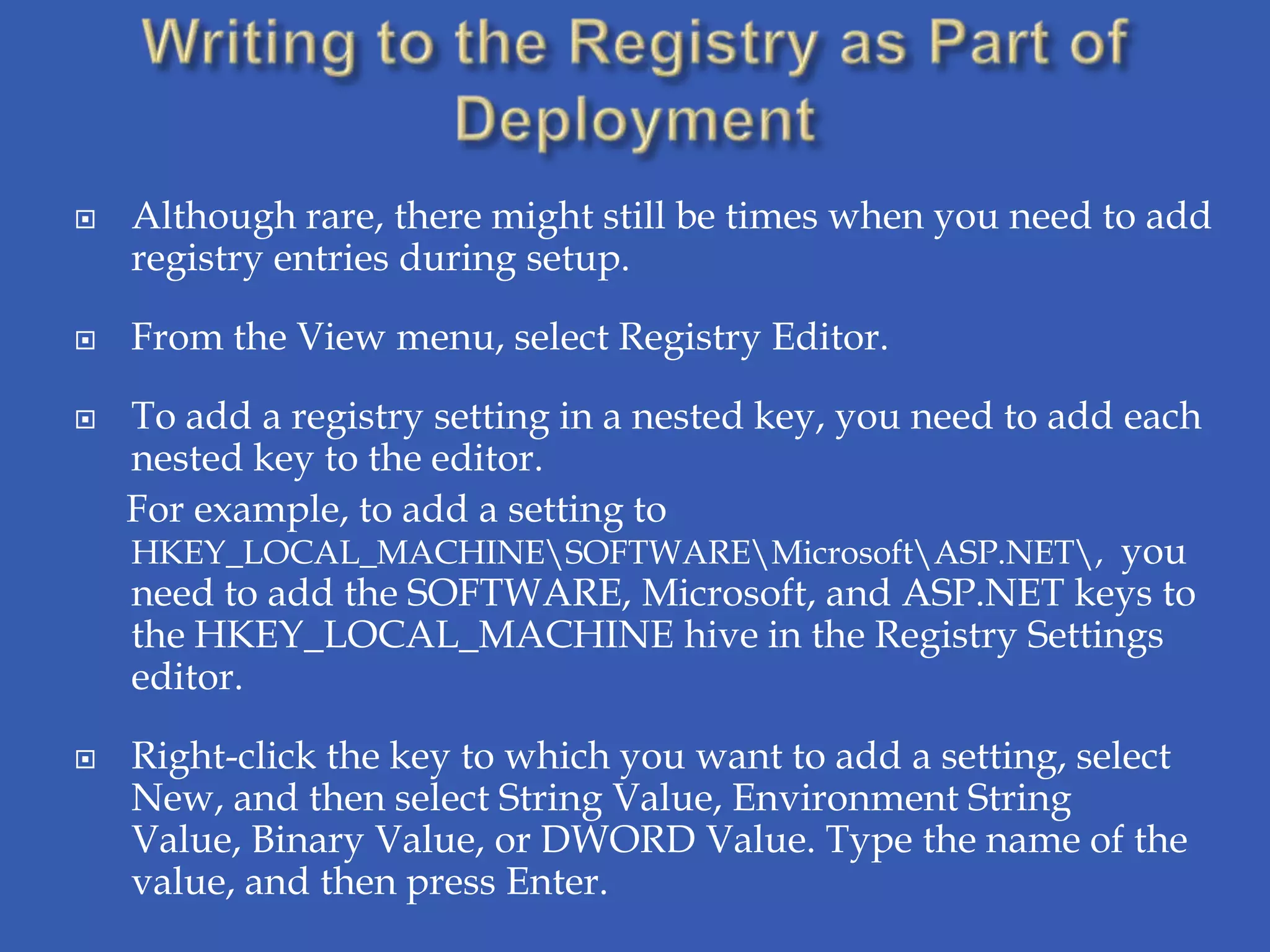    Although rare, there might still be times when you need to add
    registry entries during setup.

   From the View menu, select Registry Editor.

   To add a registry setting in a nested key, you need to add each
    nested key to the editor.
    For example, to add a setting to
    HKEY_LOCAL_MACHINESOFTWAREMicrosoftASP.NET, you
    need to add the SOFTWARE, Microsoft, and ASP.NET keys to
    the HKEY_LOCAL_MACHINE hive in the Registry Settings
    editor.

   Right-click the key to which you want to add a setting, select
    New, and then select String Value, Environment String
    Value, Binary Value, or DWORD Value. Type the name of the
    value, and then press Enter.
 