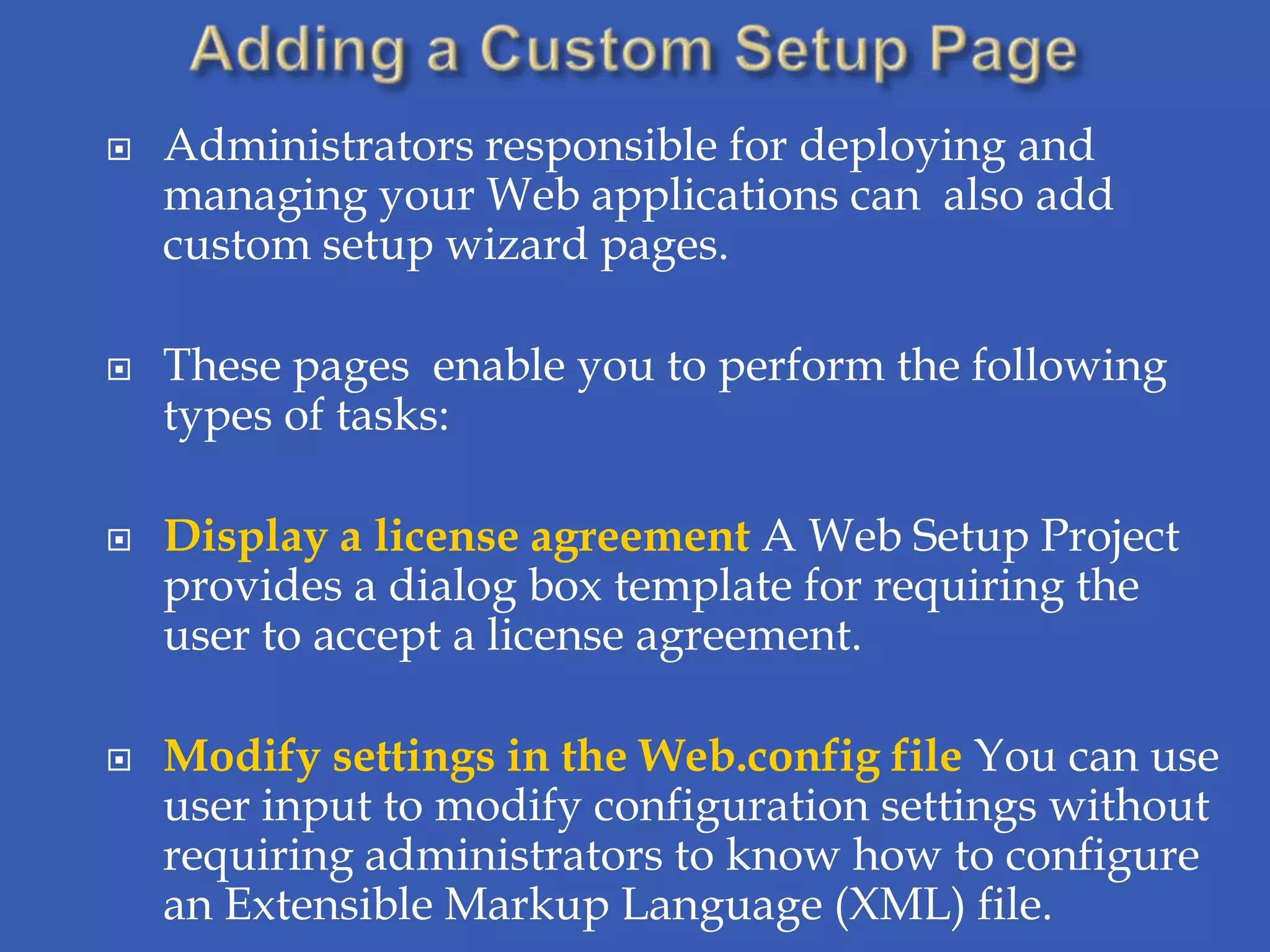    Administrators responsible for deploying and
    managing your Web applications can also add
    custom setup wizard pages.

   These pages enable you to perform the following
    types of tasks:

   Display a license agreement A Web Setup Project
    provides a dialog box template for requiring the
    user to accept a license agreement.

   Modify settings in the Web.config file You can use
    user input to modify configuration settings without
    requiring administrators to know how to configure
    an Extensible Markup Language (XML) file.
 