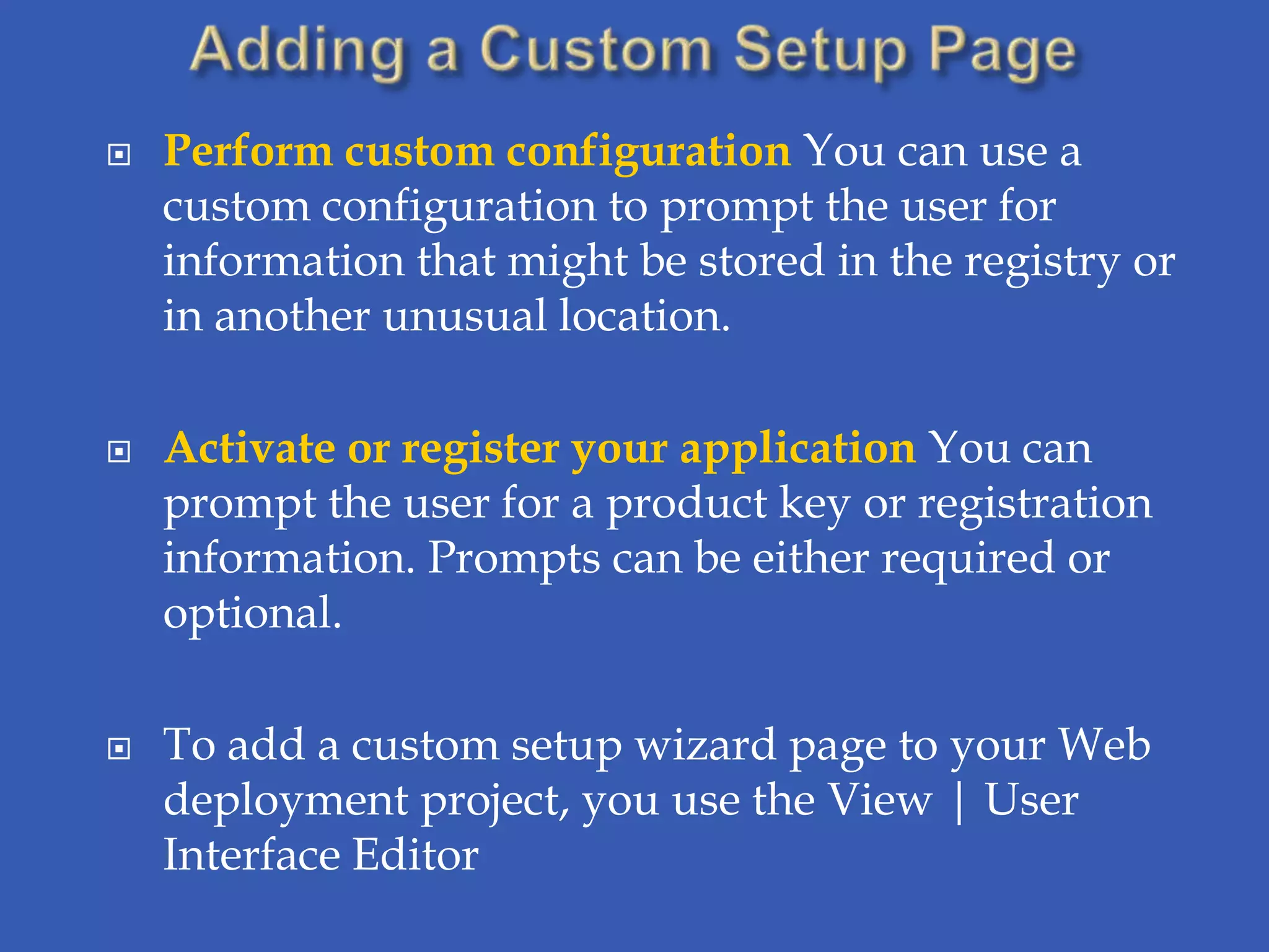    Perform custom configuration You can use a
    custom configuration to prompt the user for
    information that might be stored in the registry or
    in another unusual location.

   Activate or register your application You can
    prompt the user for a product key or registration
    information. Prompts can be either required or
    optional.

   To add a custom setup wizard page to your Web
    deployment project, you use the View | User
    Interface Editor
 