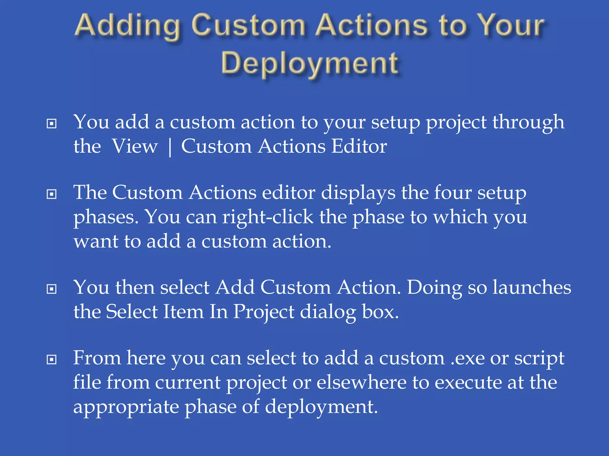    You add a custom action to your setup project through
    the View | Custom Actions Editor

   The Custom Actions editor displays the four setup
    phases. You can right-click the phase to which you
    want to add a custom action.

   You then select Add Custom Action. Doing so launches
    the Select Item In Project dialog box.

   From here you can select to add a custom .exe or script
    file from current project or elsewhere to execute at the
    appropriate phase of deployment.
 
