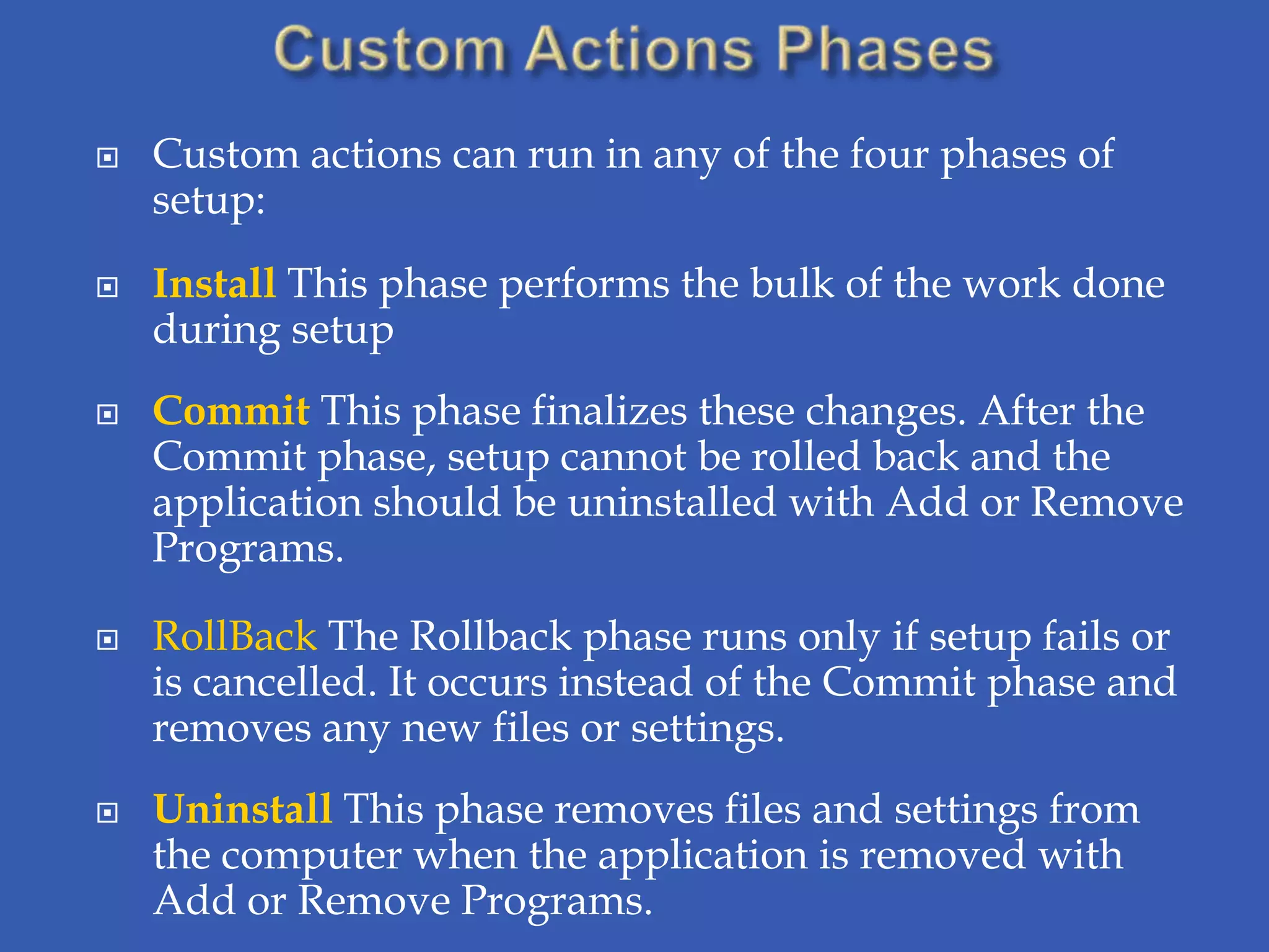    Custom actions can run in any of the four phases of
    setup:
   Install This phase performs the bulk of the work done
    during setup
   Commit This phase finalizes these changes. After the
    Commit phase, setup cannot be rolled back and the
    application should be uninstalled with Add or Remove
    Programs.

   RollBack The Rollback phase runs only if setup fails or
    is cancelled. It occurs instead of the Commit phase and
    removes any new files or settings.
   Uninstall This phase removes files and settings from
    the computer when the application is removed with
    Add or Remove Programs.
 
