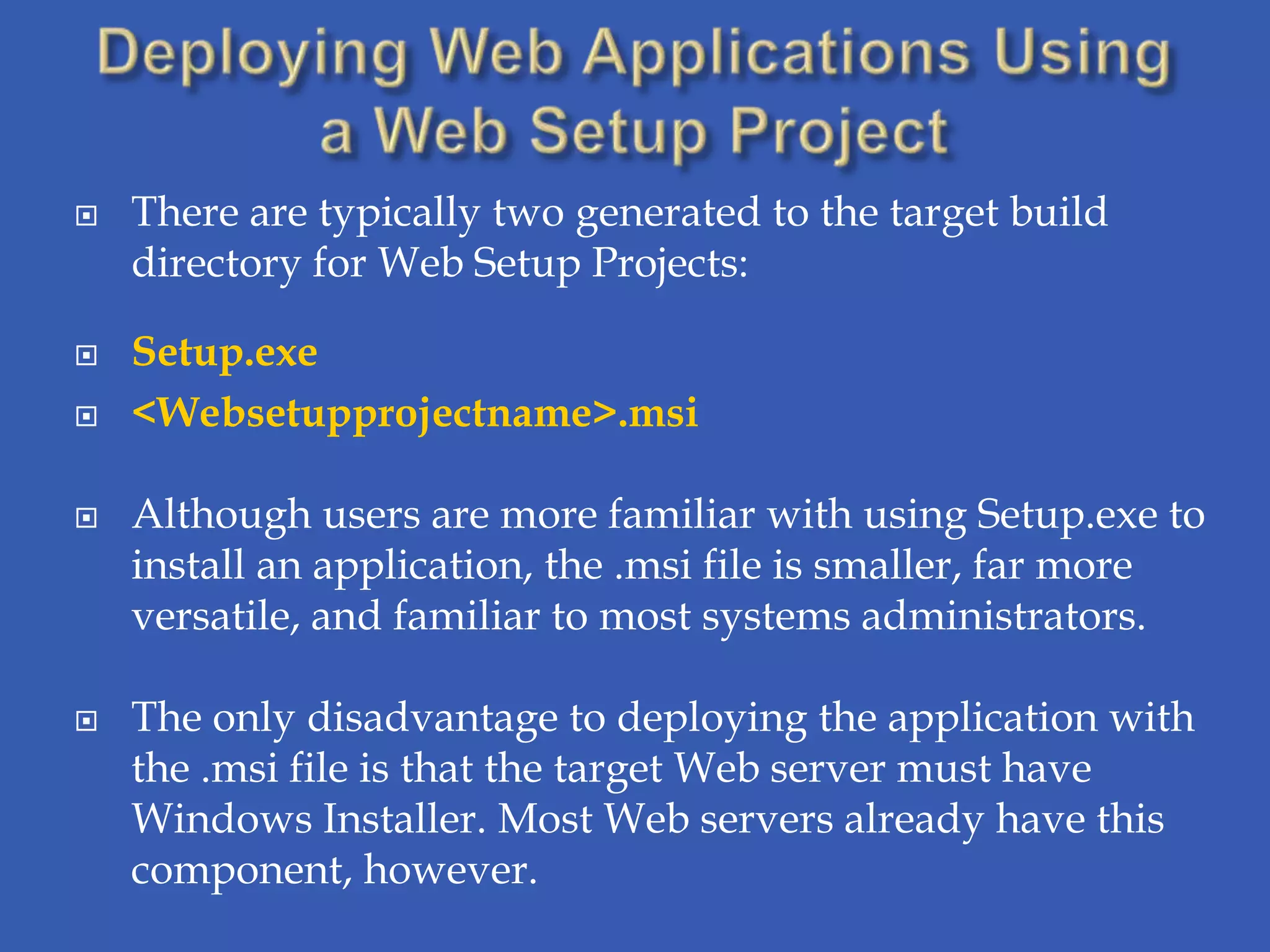    There are typically two generated to the target build
    directory for Web Setup Projects:

   Setup.exe
   <Websetupprojectname>.msi

   Although users are more familiar with using Setup.exe to
    install an application, the .msi file is smaller, far more
    versatile, and familiar to most systems administrators.

   The only disadvantage to deploying the application with
    the .msi file is that the target Web server must have
    Windows Installer. Most Web servers already have this
    component, however.
 