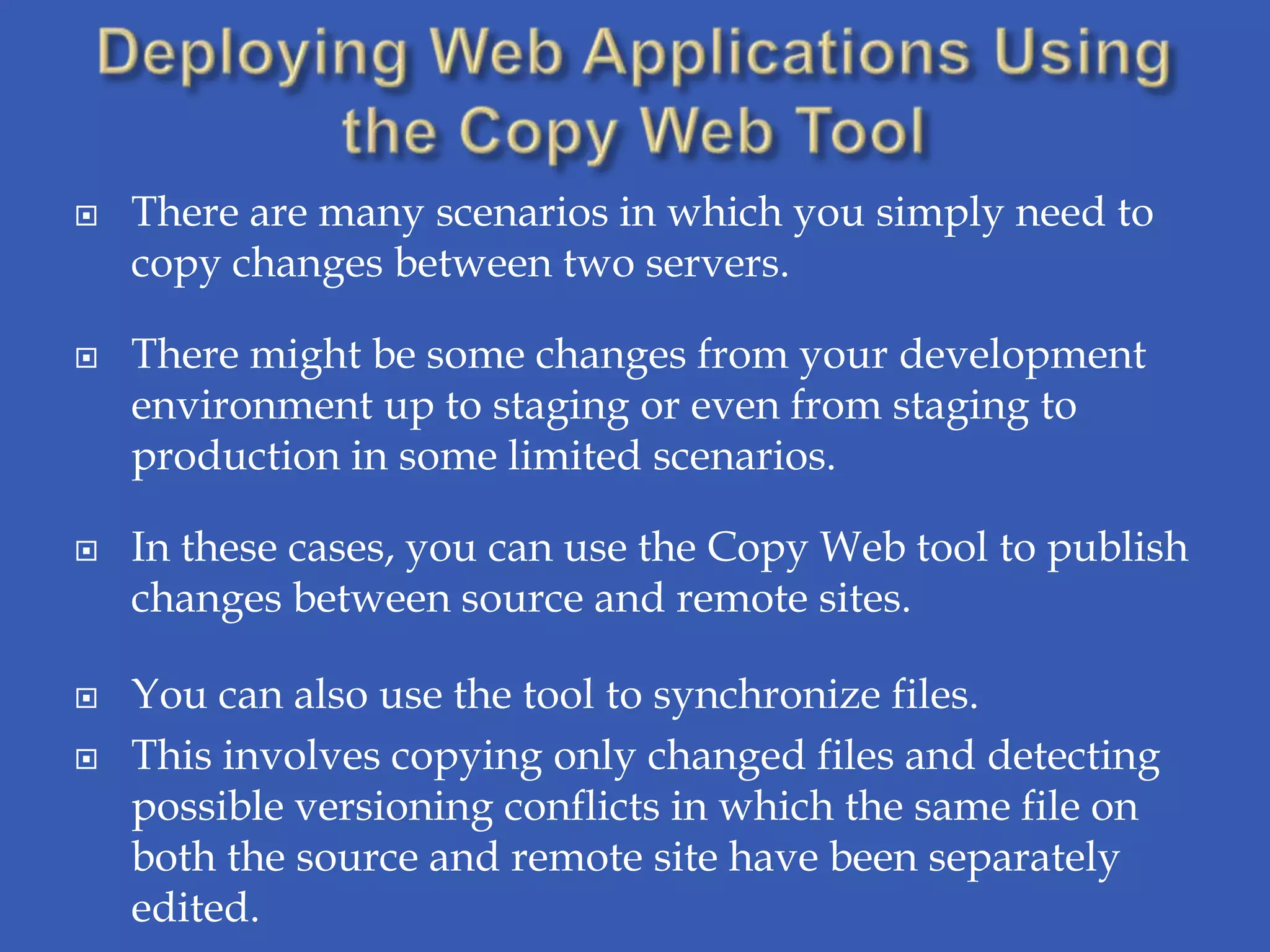    There are many scenarios in which you simply need to
    copy changes between two servers.

   There might be some changes from your development
    environment up to staging or even from staging to
    production in some limited scenarios.

   In these cases, you can use the Copy Web tool to publish
    changes between source and remote sites.

   You can also use the tool to synchronize files.
   This involves copying only changed files and detecting
    possible versioning conflicts in which the same file on
    both the source and remote site have been separately
    edited.
 