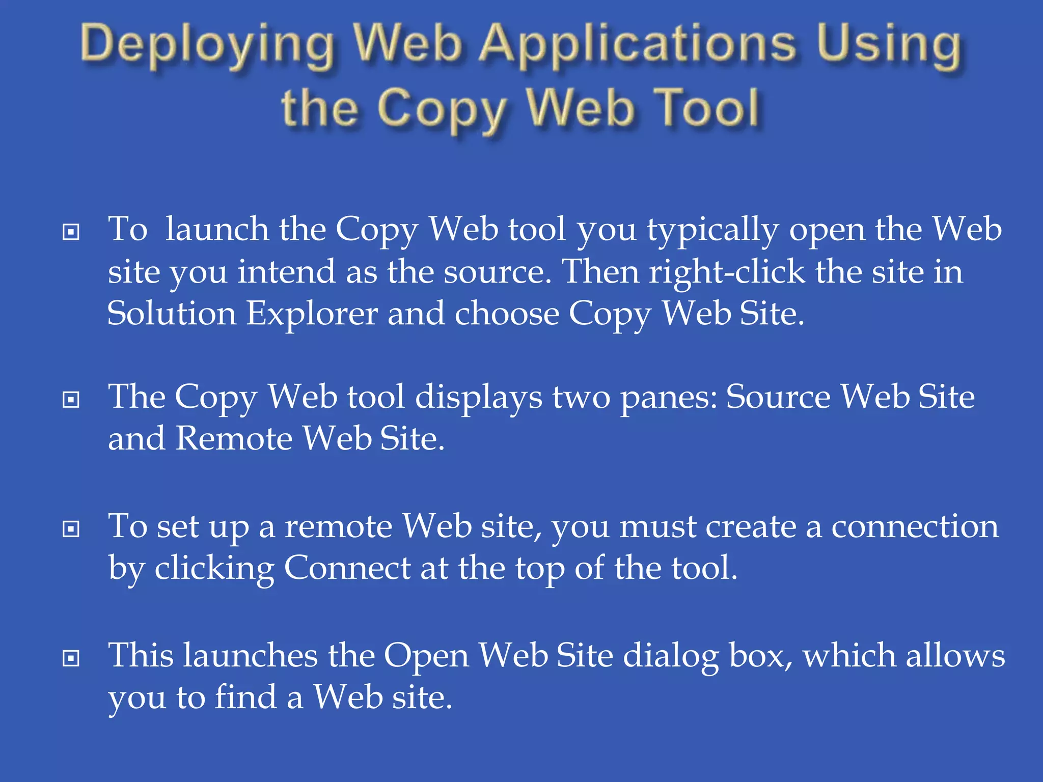    To launch the Copy Web tool you typically open the Web
    site you intend as the source. Then right-click the site in
    Solution Explorer and choose Copy Web Site.

   The Copy Web tool displays two panes: Source Web Site
    and Remote Web Site.

   To set up a remote Web site, you must create a connection
    by clicking Connect at the top of the tool.

   This launches the Open Web Site dialog box, which allows
    you to find a Web site.
 