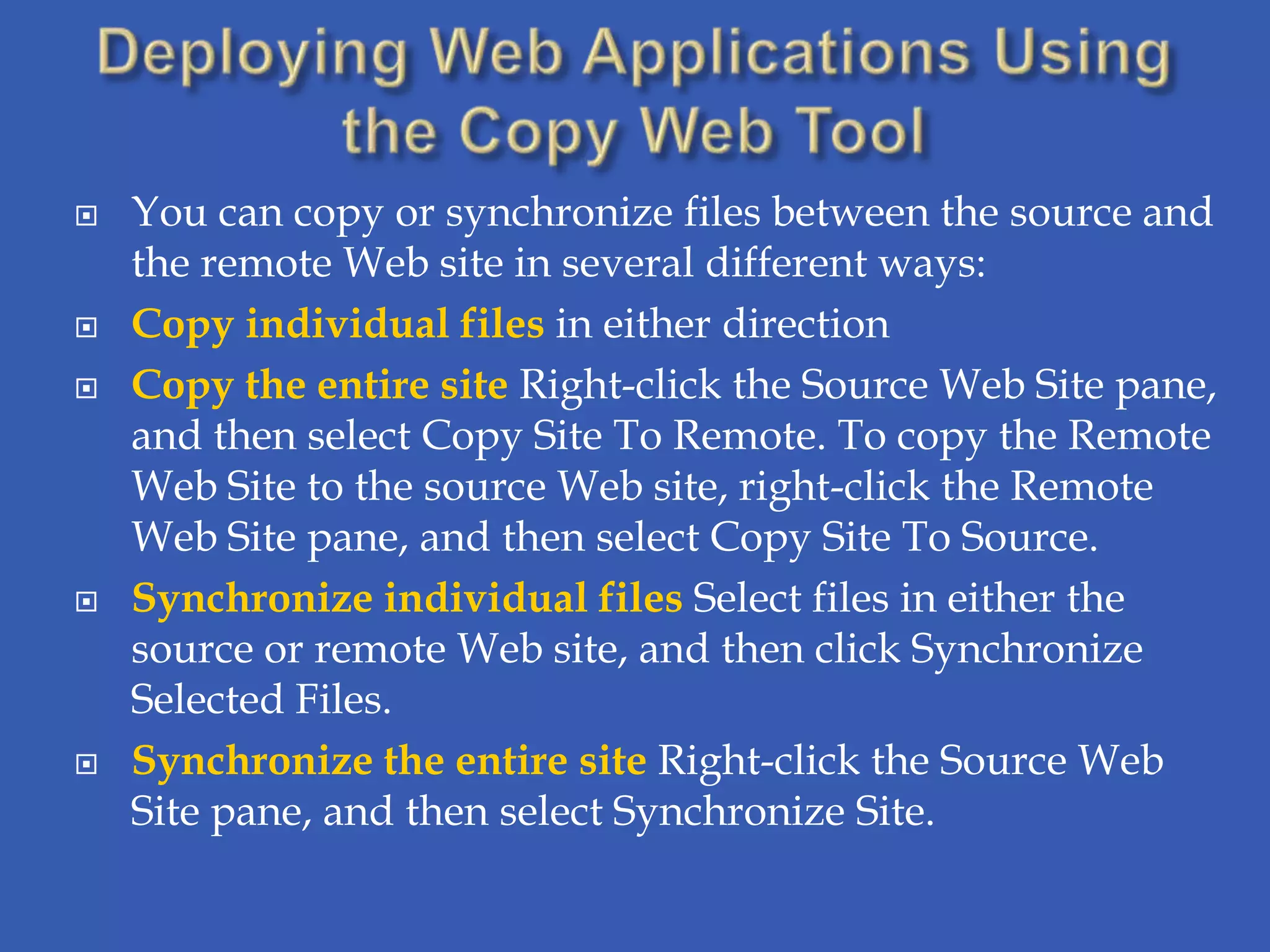    You can copy or synchronize files between the source and
    the remote Web site in several different ways:
   Copy individual files in either direction
   Copy the entire site Right-click the Source Web Site pane,
    and then select Copy Site To Remote. To copy the Remote
    Web Site to the source Web site, right-click the Remote
    Web Site pane, and then select Copy Site To Source.
   Synchronize individual files Select files in either the
    source or remote Web site, and then click Synchronize
    Selected Files.
   Synchronize the entire site Right-click the Source Web
    Site pane, and then select Synchronize Site.
 