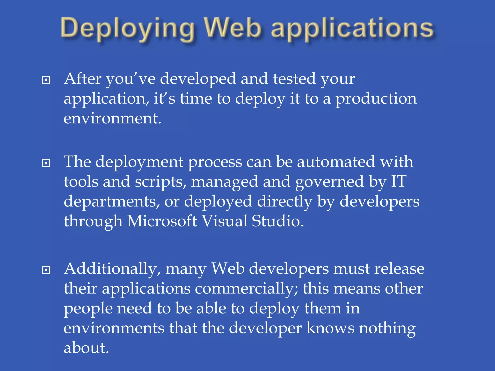    After you’ve developed and tested your
    application, it’s time to deploy it to a production
    environment.

   The deployment process can be automated with
    tools and scripts, managed and governed by IT
    departments, or deployed directly by developers
    through Microsoft Visual Studio.

   Additionally, many Web developers must release
    their applications commercially; this means other
    people need to be able to deploy them in
    environments that the developer knows nothing
    about.
 