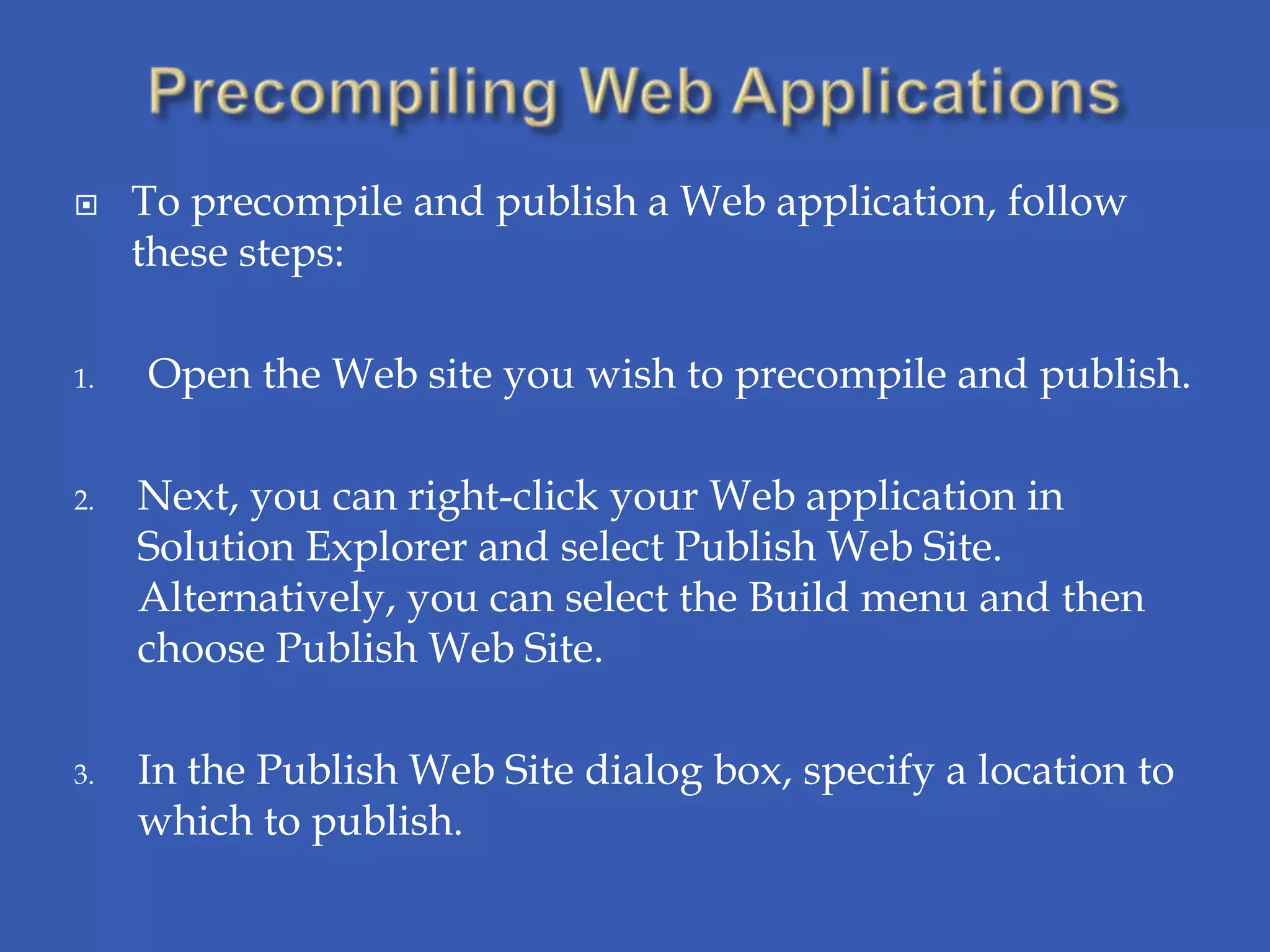     To precompile and publish a Web application, follow
     these steps:

1.   Open the Web site you wish to precompile and publish.

2.   Next, you can right-click your Web application in
     Solution Explorer and select Publish Web Site.
     Alternatively, you can select the Build menu and then
     choose Publish Web Site.

3.   In the Publish Web Site dialog box, specify a location to
     which to publish.
 