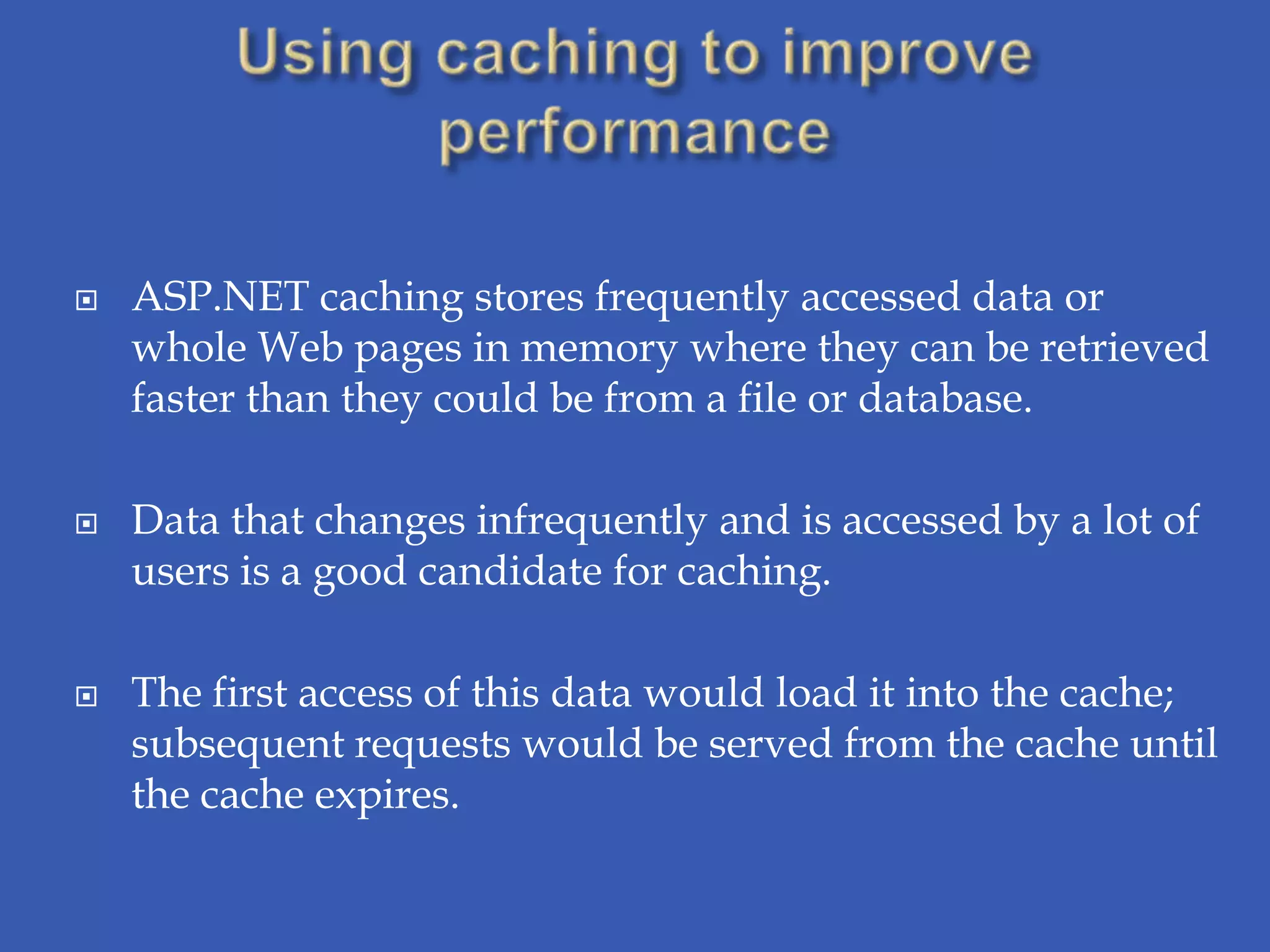    ASP.NET caching stores frequently accessed data or
    whole Web pages in memory where they can be retrieved
    faster than they could be from a file or database.

   Data that changes infrequently and is accessed by a lot of
    users is a good candidate for caching.

   The first access of this data would load it into the cache;
    subsequent requests would be served from the cache until
    the cache expires.
 