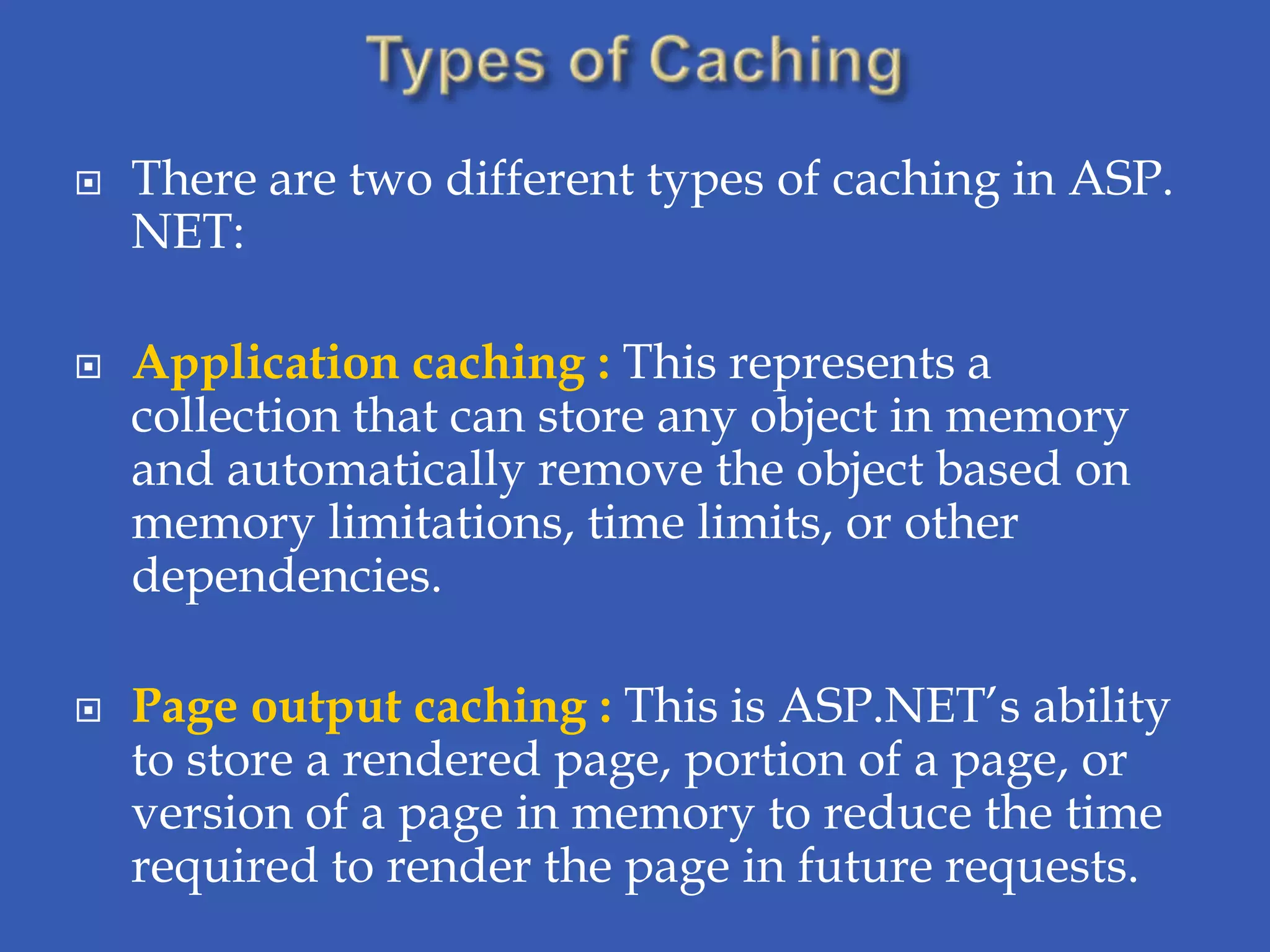    There are two different types of caching in ASP.
    NET:

   Application caching : This represents a
    collection that can store any object in memory
    and automatically remove the object based on
    memory limitations, time limits, or other
    dependencies.

   Page output caching : This is ASP.NET’s ability
    to store a rendered page, portion of a page, or
    version of a page in memory to reduce the time
    required to render the page in future requests.
 