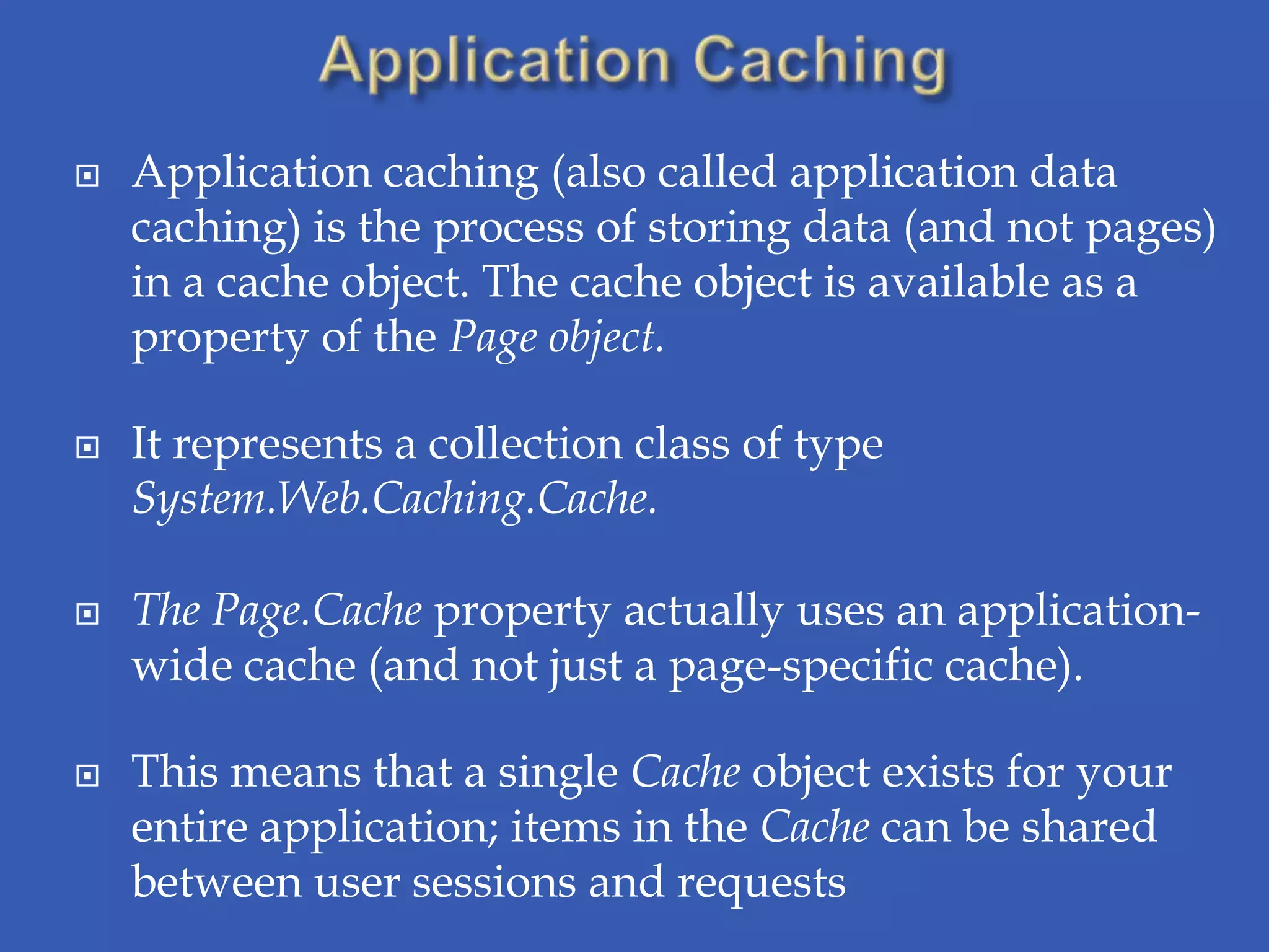    Application caching (also called application data
    caching) is the process of storing data (and not pages)
    in a cache object. The cache object is available as a
    property of the Page object.

   It represents a collection class of type
    System.Web.Caching.Cache.

   The Page.Cache property actually uses an application-
    wide cache (and not just a page-specific cache).

   This means that a single Cache object exists for your
    entire application; items in the Cache can be shared
    between user sessions and requests
 