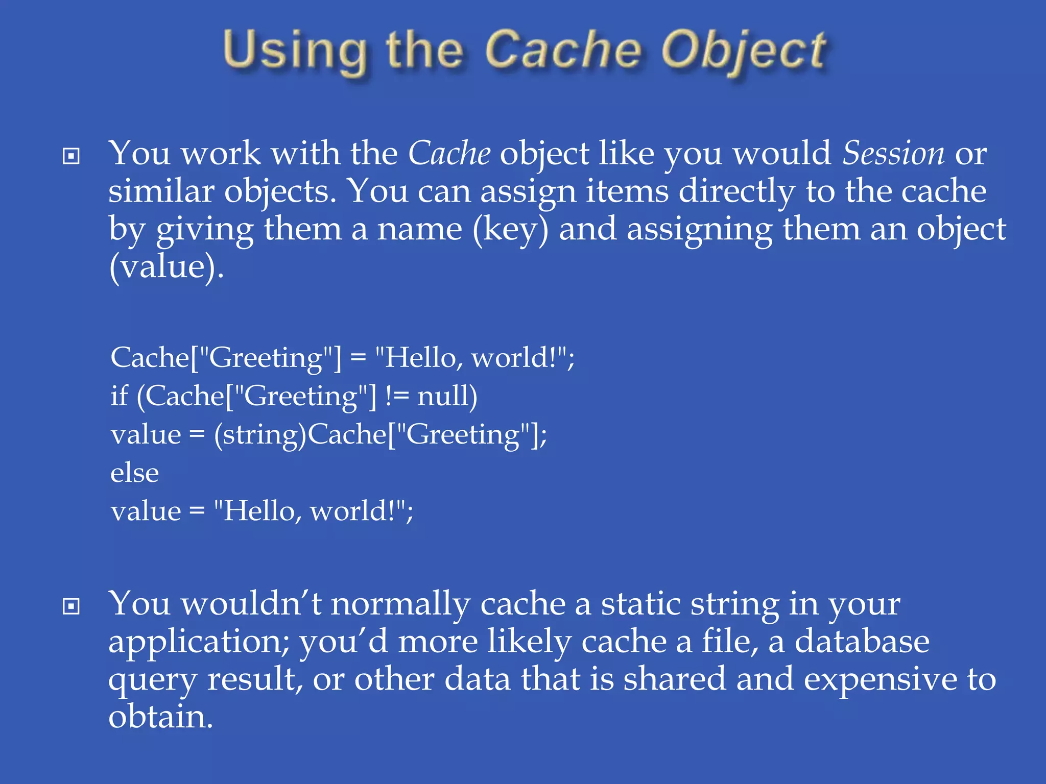    You work with the Cache object like you would Session or
    similar objects. You can assign items directly to the cache
    by giving them a name (key) and assigning them an object
    (value).

    Cache["Greeting"] = "Hello, world!";
    if (Cache["Greeting"] != null)
    value = (string)Cache["Greeting"];
    else
    value = "Hello, world!";


   You wouldn’t normally cache a static string in your
    application; you’d more likely cache a file, a database
    query result, or other data that is shared and expensive to
    obtain.
 