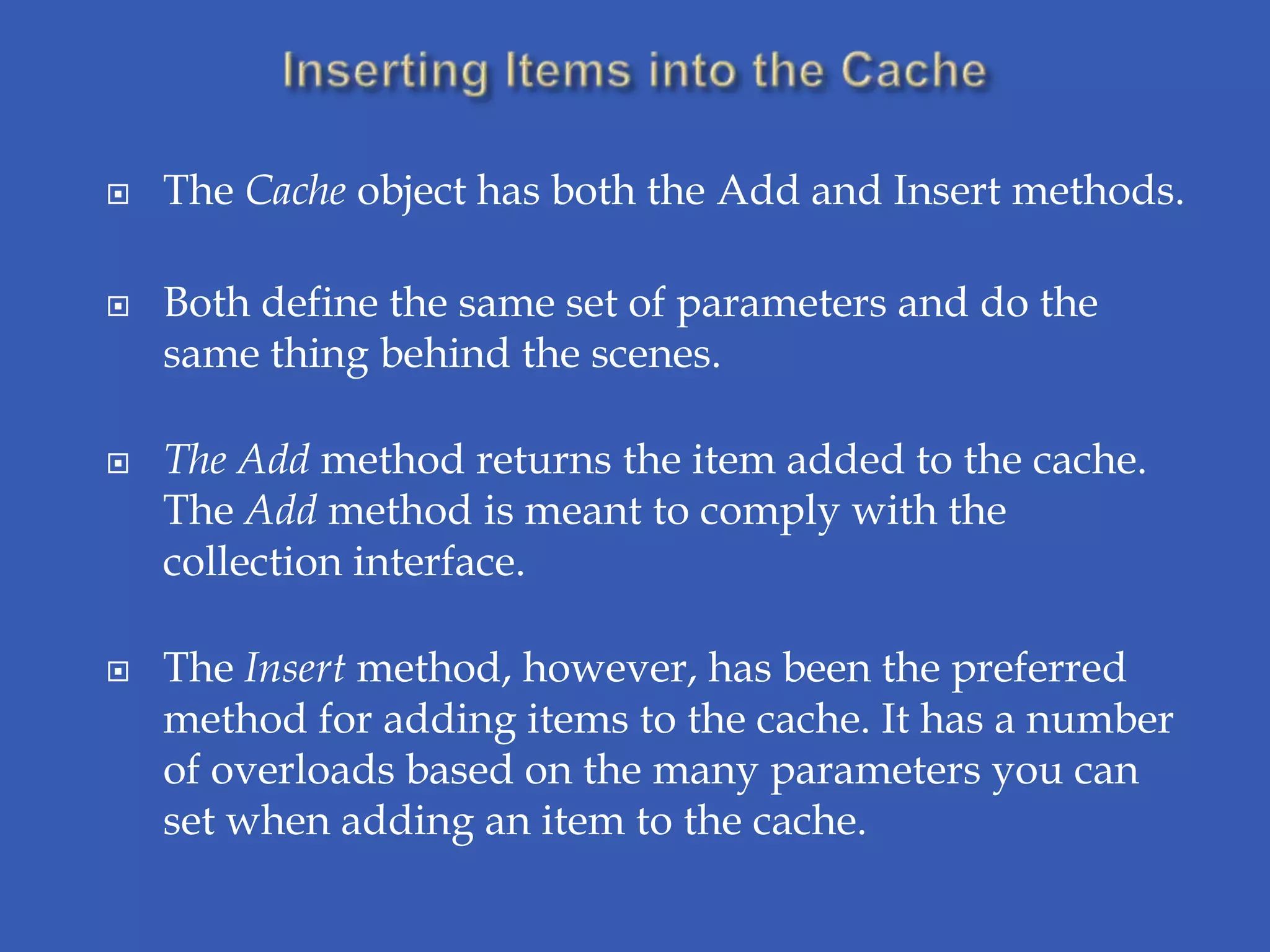    The Cache object has both the Add and Insert methods.

   Both define the same set of parameters and do the
    same thing behind the scenes.

   The Add method returns the item added to the cache.
    The Add method is meant to comply with the
    collection interface.

   The Insert method, however, has been the preferred
    method for adding items to the cache. It has a number
    of overloads based on the many parameters you can
    set when adding an item to the cache.
 