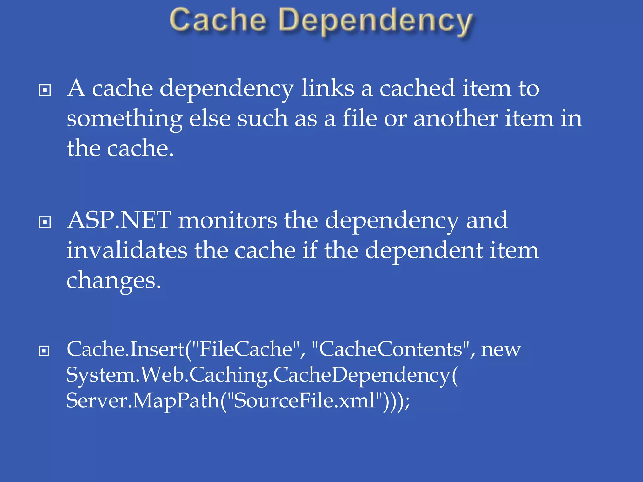    A cache dependency links a cached item to
    something else such as a file or another item in
    the cache.

   ASP.NET monitors the dependency and
    invalidates the cache if the dependent item
    changes.

   Cache.Insert("FileCache", "CacheContents", new
    System.Web.Caching.CacheDependency(
    Server.MapPath("SourceFile.xml")));
 