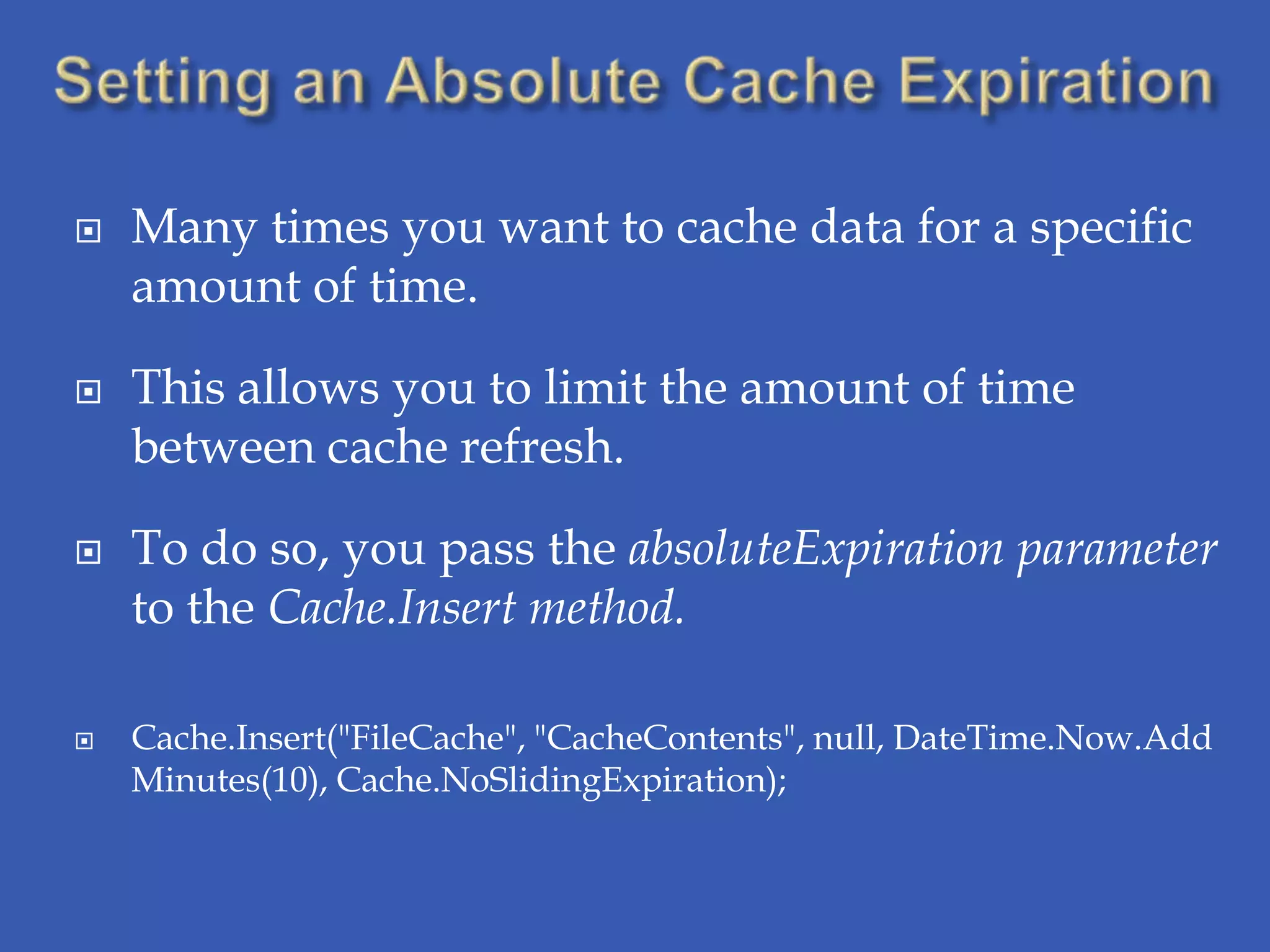    Many times you want to cache data for a specific
    amount of time.

   This allows you to limit the amount of time
    between cache refresh.

   To do so, you pass the absoluteExpiration parameter
    to the Cache.Insert method.

   Cache.Insert("FileCache", "CacheContents", null, DateTime.Now.Add
    Minutes(10), Cache.NoSlidingExpiration);
 