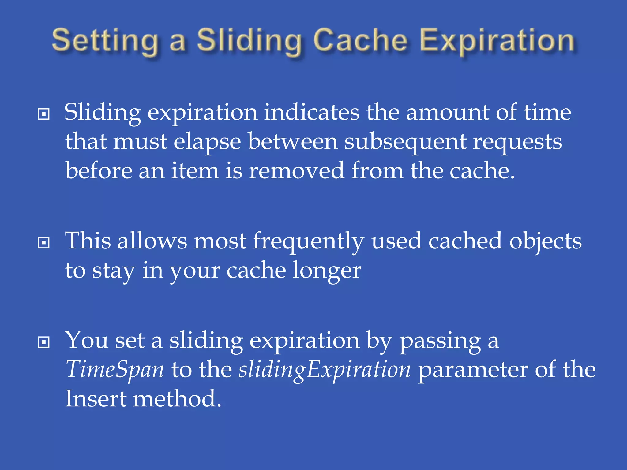    Sliding expiration indicates the amount of time
    that must elapse between subsequent requests
    before an item is removed from the cache.

   This allows most frequently used cached objects
    to stay in your cache longer

   You set a sliding expiration by passing a
    TimeSpan to the slidingExpiration parameter of the
    Insert method.
 