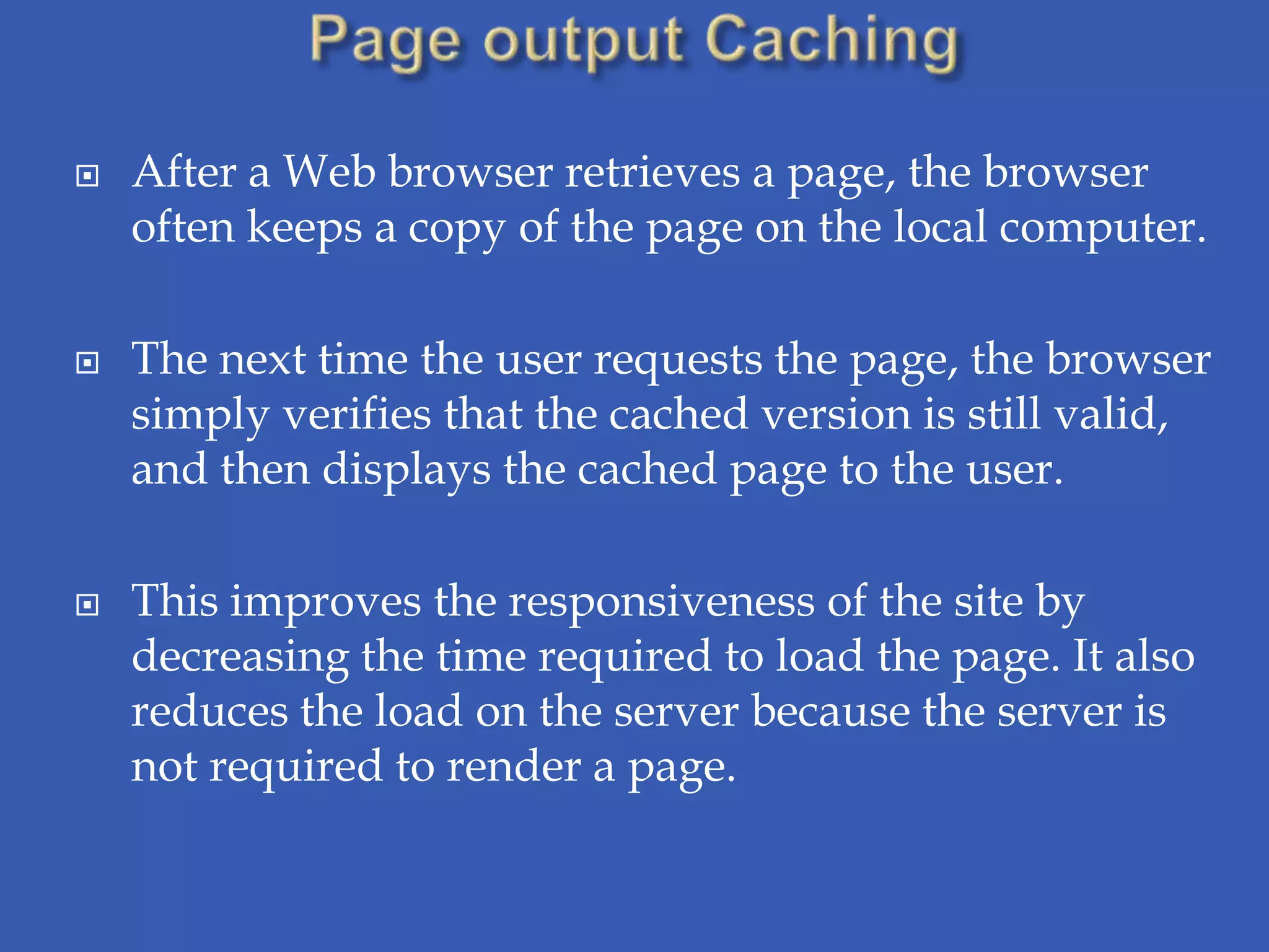    After a Web browser retrieves a page, the browser
    often keeps a copy of the page on the local computer.

   The next time the user requests the page, the browser
    simply verifies that the cached version is still valid,
    and then displays the cached page to the user.

   This improves the responsiveness of the site by
    decreasing the time required to load the page. It also
    reduces the load on the server because the server is
    not required to render a page.
 