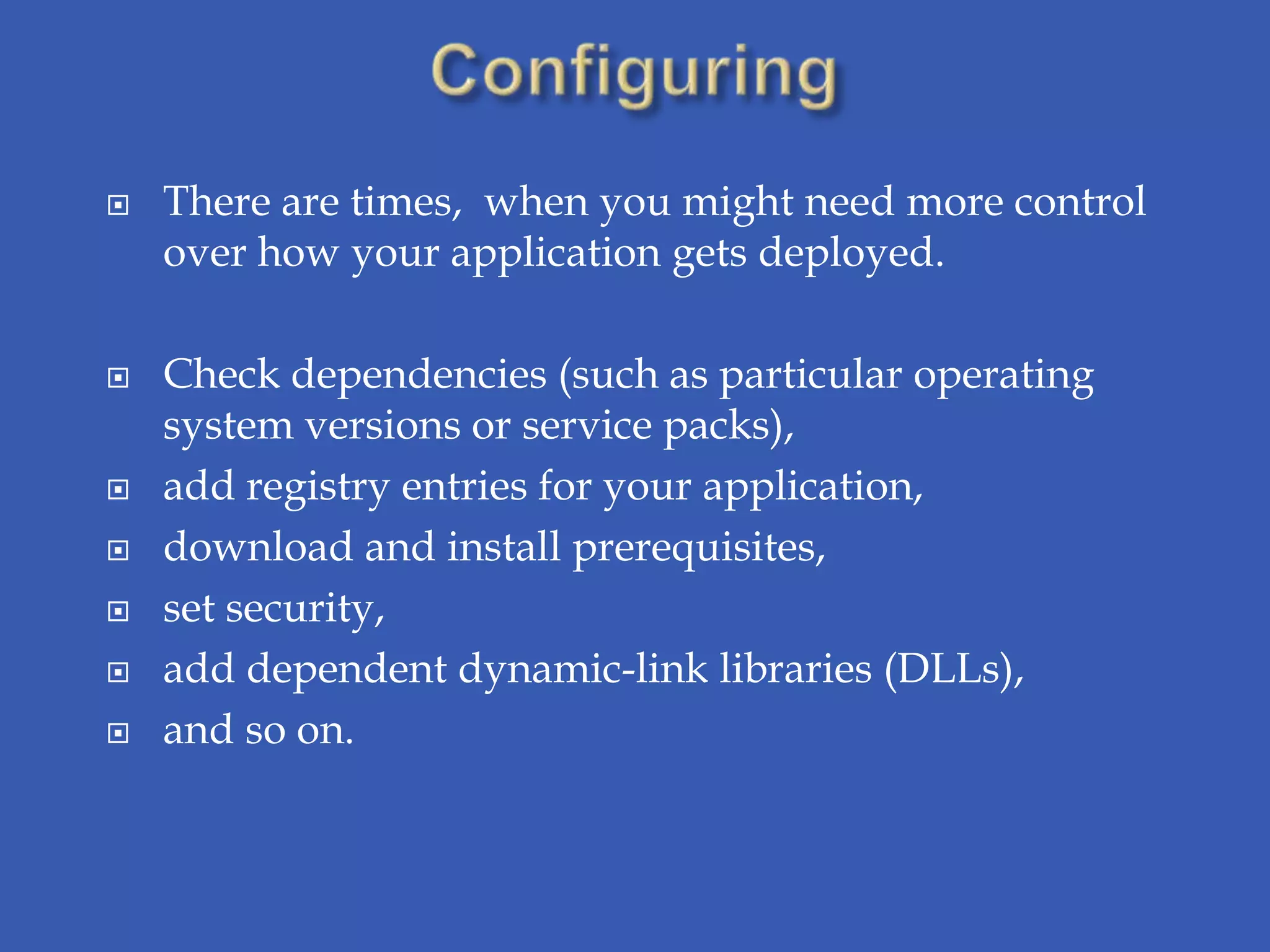    There are times, when you might need more control
    over how your application gets deployed.

   Check dependencies (such as particular operating
    system versions or service packs),
   add registry entries for your application,
   download and install prerequisites,
   set security,
   add dependent dynamic-link libraries (DLLs),
   and so on.
 