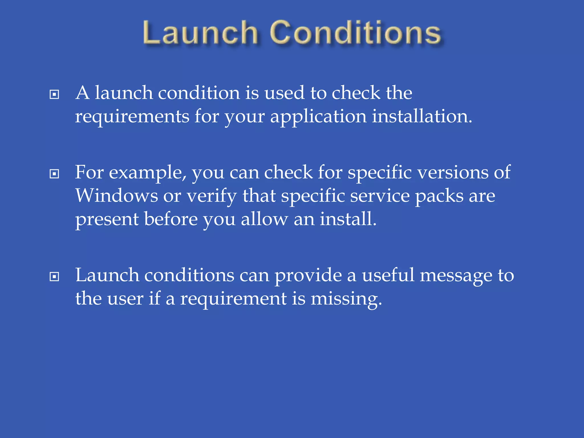    A launch condition is used to check the
    requirements for your application installation.

   For example, you can check for specific versions of
    Windows or verify that specific service packs are
    present before you allow an install.

   Launch conditions can provide a useful message to
    the user if a requirement is missing.
 