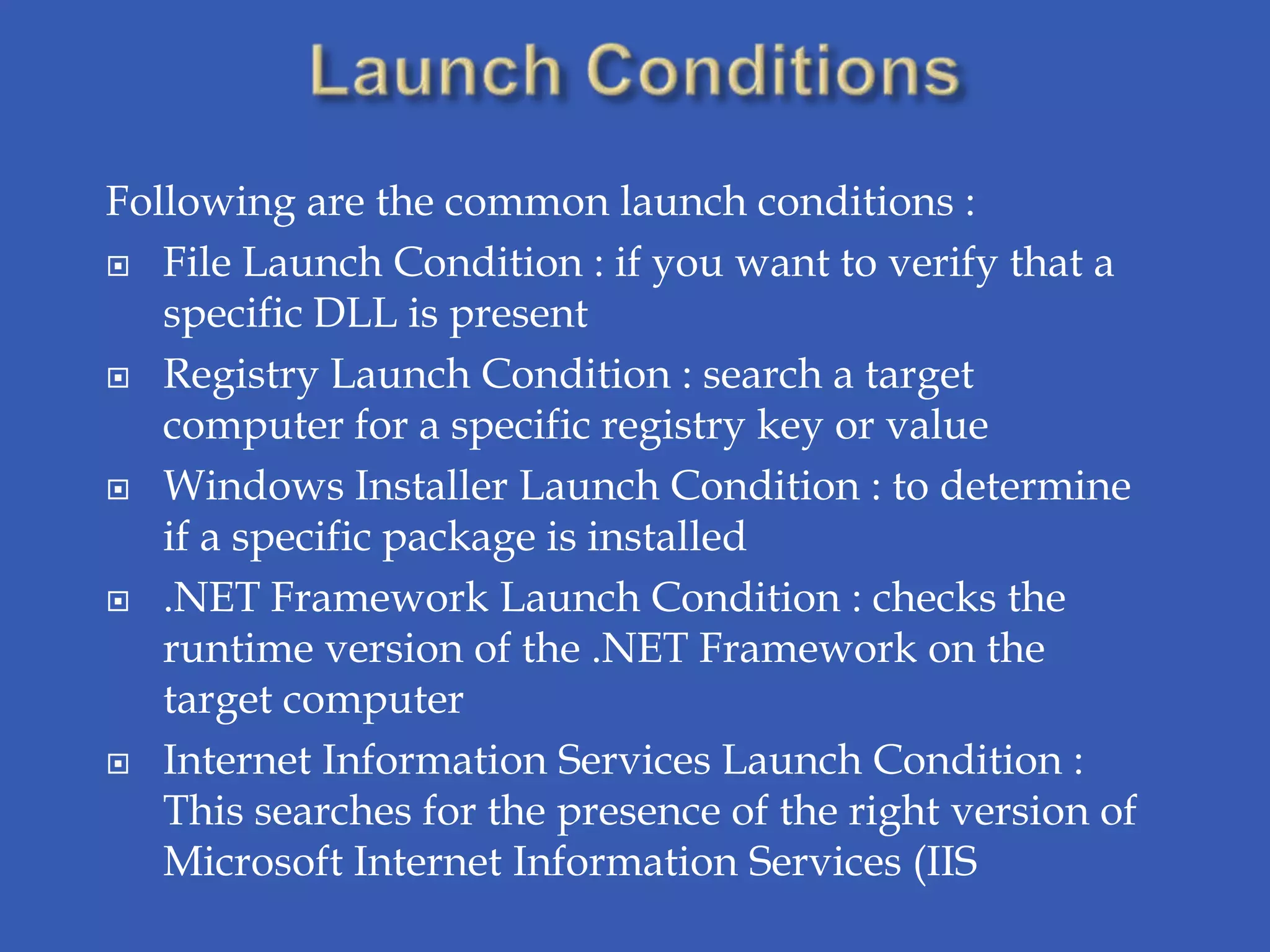 Following are the common launch conditions :
 File Launch Condition : if you want to verify that a
   specific DLL is present
 Registry Launch Condition : search a target
   computer for a specific registry key or value
 Windows Installer Launch Condition : to determine
   if a specific package is installed
 .NET Framework Launch Condition : checks the
   runtime version of the .NET Framework on the
   target computer
 Internet Information Services Launch Condition :
   This searches for the presence of the right version of
   Microsoft Internet Information Services (IIS
 