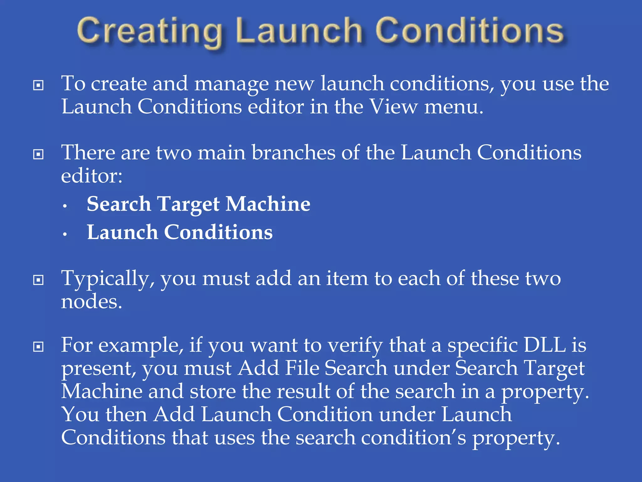    To create and manage new launch conditions, you use the
    Launch Conditions editor in the View menu.

   There are two main branches of the Launch Conditions
    editor:
    • Search Target Machine

    • Launch Conditions


   Typically, you must add an item to each of these two
    nodes.

   For example, if you want to verify that a specific DLL is
    present, you must Add File Search under Search Target
    Machine and store the result of the search in a property.
    You then Add Launch Condition under Launch
    Conditions that uses the search condition’s property.
 