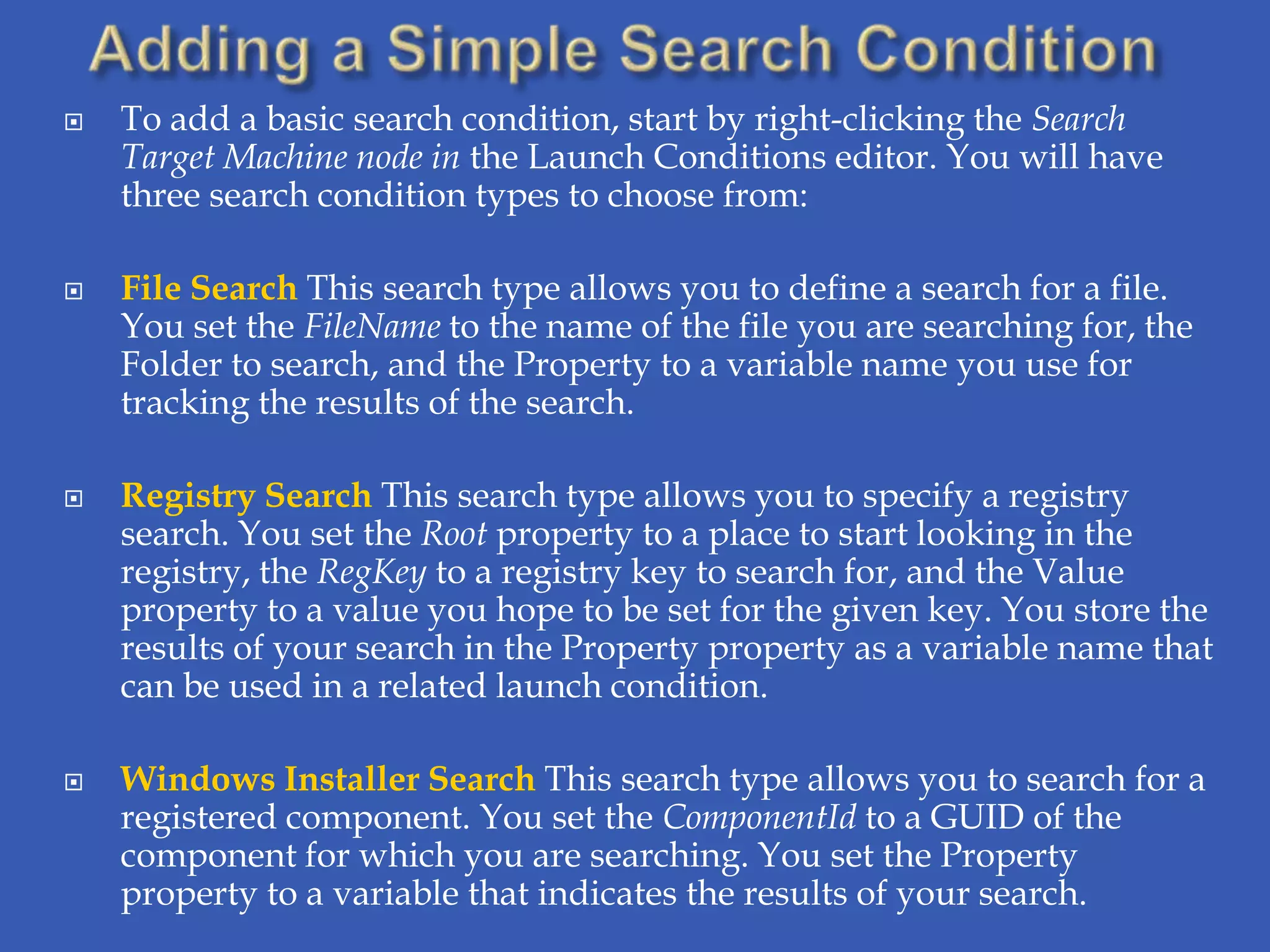    To add a basic search condition, start by right-clicking the Search
    Target Machine node in the Launch Conditions editor. You will have
    three search condition types to choose from:

   File Search This search type allows you to define a search for a file.
    You set the FileName to the name of the file you are searching for, the
    Folder to search, and the Property to a variable name you use for
    tracking the results of the search.

   Registry Search This search type allows you to specify a registry
    search. You set the Root property to a place to start looking in the
    registry, the RegKey to a registry key to search for, and the Value
    property to a value you hope to be set for the given key. You store the
    results of your search in the Property property as a variable name that
    can be used in a related launch condition.

   Windows Installer Search This search type allows you to search for a
    registered component. You set the ComponentId to a GUID of the
    component for which you are searching. You set the Property
    property to a variable that indicates the results of your search.
 