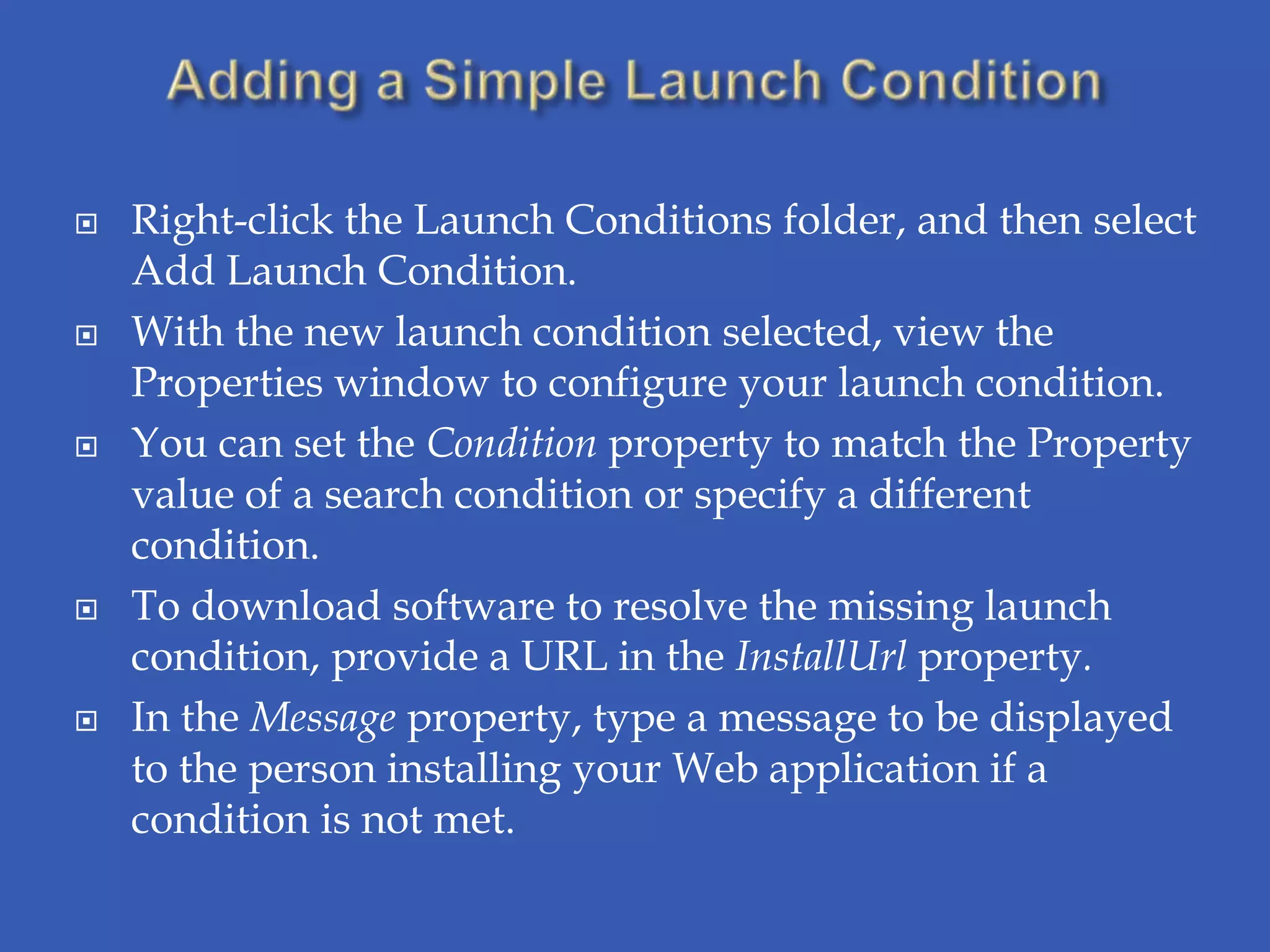    Right-click the Launch Conditions folder, and then select
    Add Launch Condition.
   With the new launch condition selected, view the
    Properties window to configure your launch condition.
   You can set the Condition property to match the Property
    value of a search condition or specify a different
    condition.
   To download software to resolve the missing launch
    condition, provide a URL in the InstallUrl property.
   In the Message property, type a message to be displayed
    to the person installing your Web application if a
    condition is not met.
 