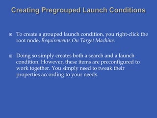    To create a grouped launch condition, you right-click the
    root node, Requirements On Target Machine.

   Doing so simply creates both a search and a launch
    condition. However, these items are preconfigured to
    work together. You simply need to tweak their
    properties according to your needs.
 