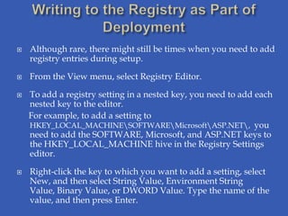    Although rare, there might still be times when you need to add
    registry entries during setup.

   From the View menu, select Registry Editor.

   To add a registry setting in a nested key, you need to add each
    nested key to the editor.
    For example, to add a setting to
    HKEY_LOCAL_MACHINESOFTWAREMicrosoftASP.NET, you
    need to add the SOFTWARE, Microsoft, and ASP.NET keys to
    the HKEY_LOCAL_MACHINE hive in the Registry Settings
    editor.

   Right-click the key to which you want to add a setting, select
    New, and then select String Value, Environment String
    Value, Binary Value, or DWORD Value. Type the name of the
    value, and then press Enter.
 