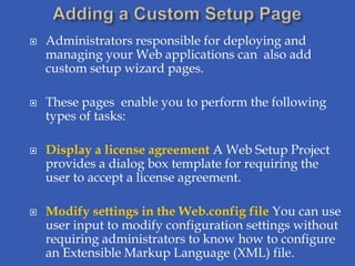    Administrators responsible for deploying and
    managing your Web applications can also add
    custom setup wizard pages.

   These pages enable you to perform the following
    types of tasks:

   Display a license agreement A Web Setup Project
    provides a dialog box template for requiring the
    user to accept a license agreement.

   Modify settings in the Web.config file You can use
    user input to modify configuration settings without
    requiring administrators to know how to configure
    an Extensible Markup Language (XML) file.
 