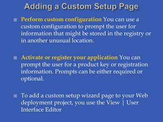    Perform custom configuration You can use a
    custom configuration to prompt the user for
    information that might be stored in the registry or
    in another unusual location.

   Activate or register your application You can
    prompt the user for a product key or registration
    information. Prompts can be either required or
    optional.

   To add a custom setup wizard page to your Web
    deployment project, you use the View | User
    Interface Editor
 
